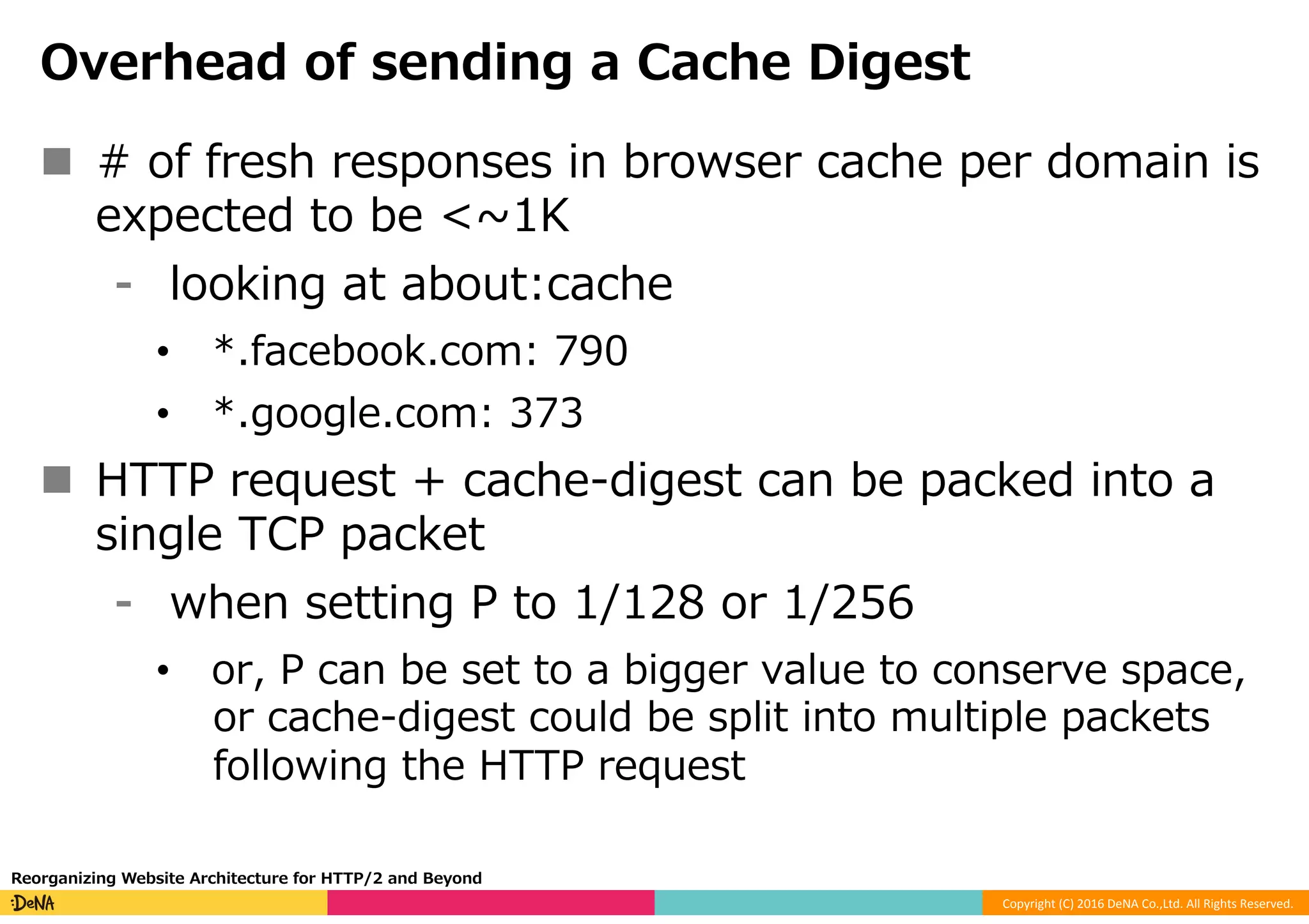 Copyright	(C)	2016	DeNA	Co.,Ltd.	All	Rights	Reserved.	
Overhead of sending a Cache Digest
n  # of fresh responses in browser cache per domain is
expected to be <~1K
⁃  looking at about:cache
•  *.facebook.com: 790
•  *.google.com: 373
n  HTTP request + cache-digest can be packed into a
single TCP packet
⁃  when setting P to 1/128 or 1/256
•  or, P can be set to a bigger value to conserve space,
or cache-digest could be split into multiple packets
following the HTTP request
Reorganizing Website Architecture for HTTP/2 and Beyond
 
