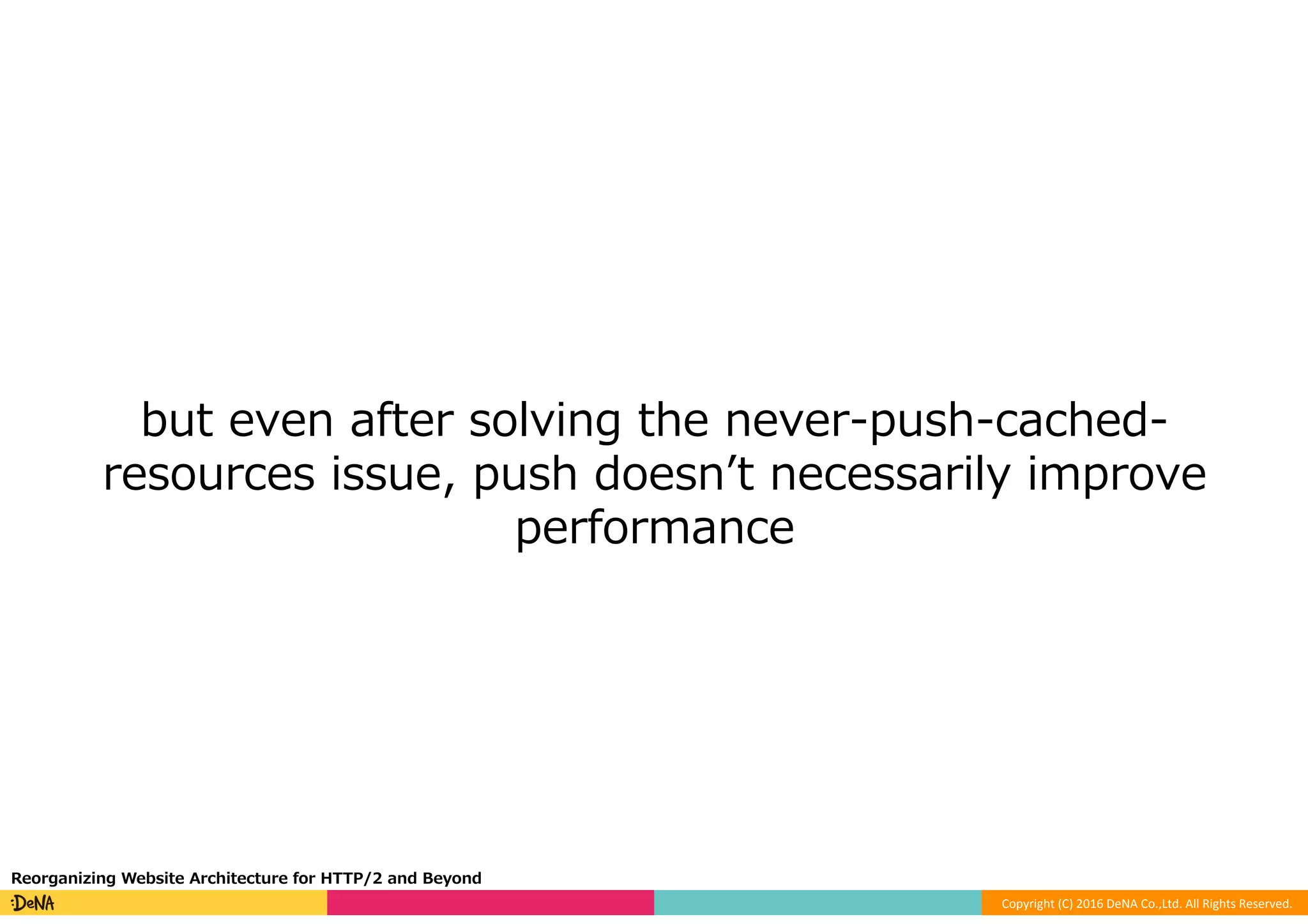 Copyright	(C)	2016	DeNA	Co.,Ltd.	All	Rights	Reserved.	
but even after solving the never-push-cached-
resources issue, push doesnʼt necessarily improve
performance
Reorganizing Website Architecture for HTTP/2 and Beyond
 