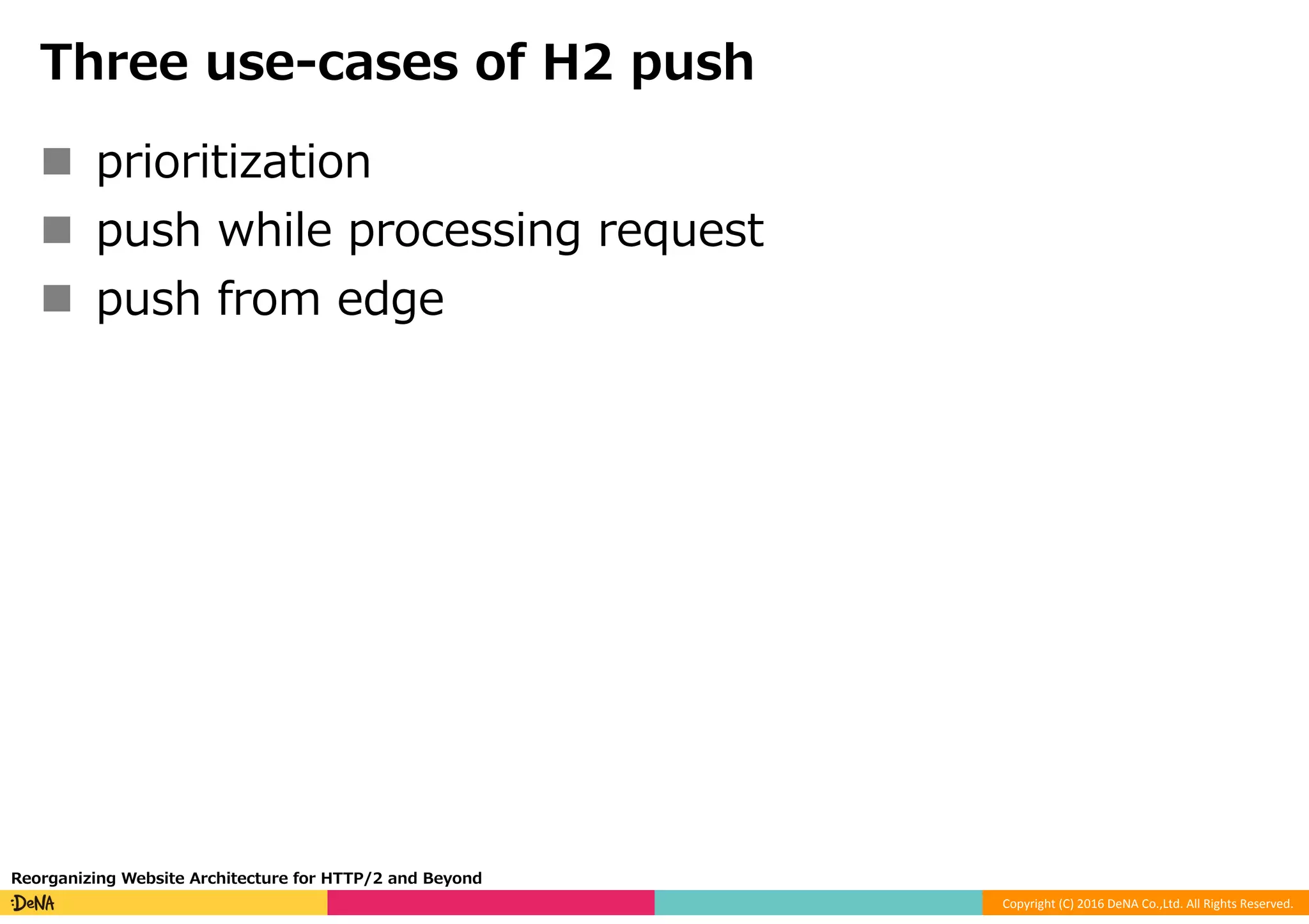 Copyright	(C)	2016	DeNA	Co.,Ltd.	All	Rights	Reserved.	
Three use-cases of H2 push
n  prioritization
n  push while processing request
n  push from edge
Reorganizing Website Architecture for HTTP/2 and Beyond
 
