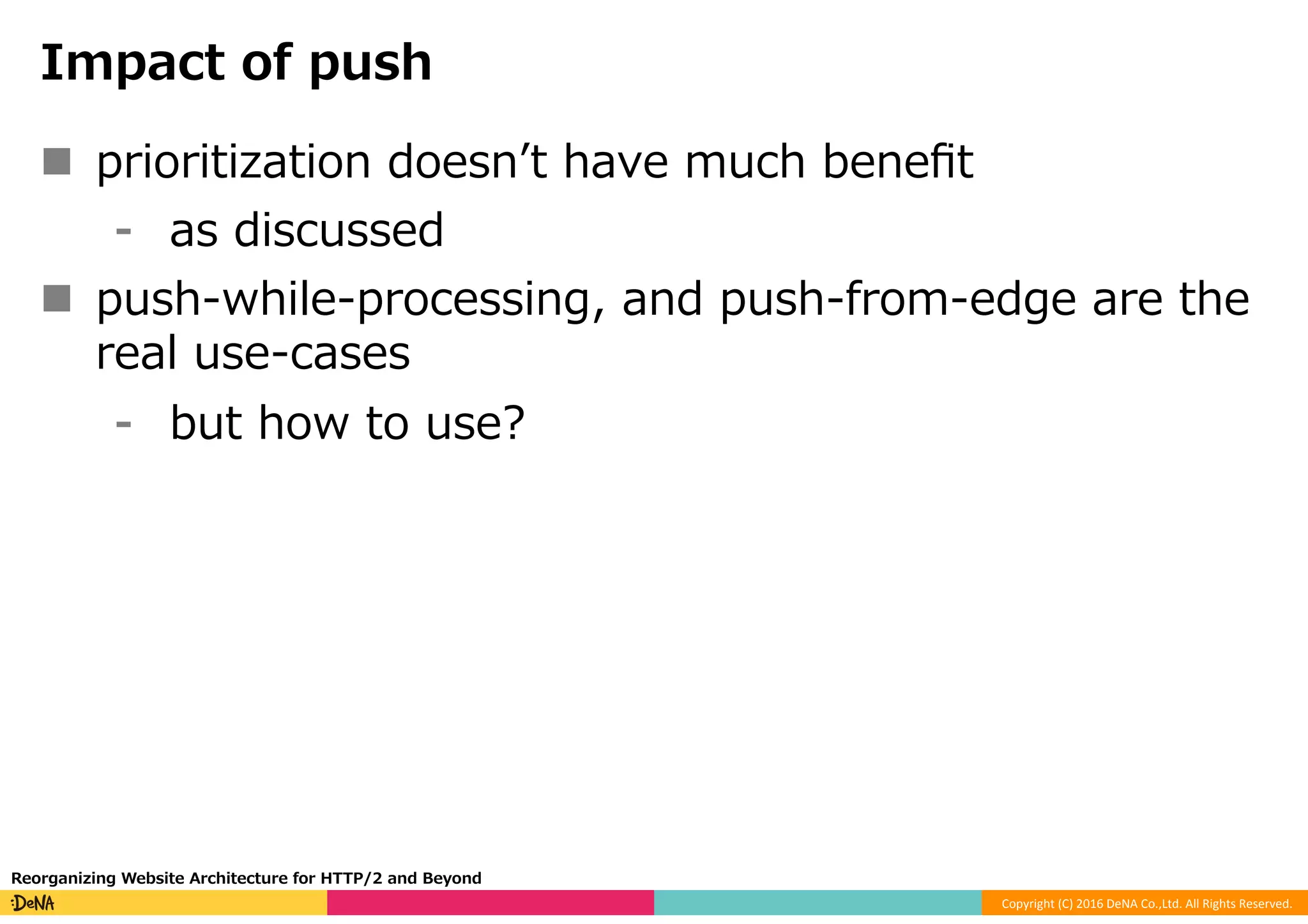 Copyright	(C)	2016	DeNA	Co.,Ltd.	All	Rights	Reserved.	
Impact of push
n  prioritization doesnʼt have much beneﬁt
⁃  as discussed
n  push-while-processing, and push-from-edge are the
real use-cases
⁃  but how to use?
Reorganizing Website Architecture for HTTP/2 and Beyond
 
