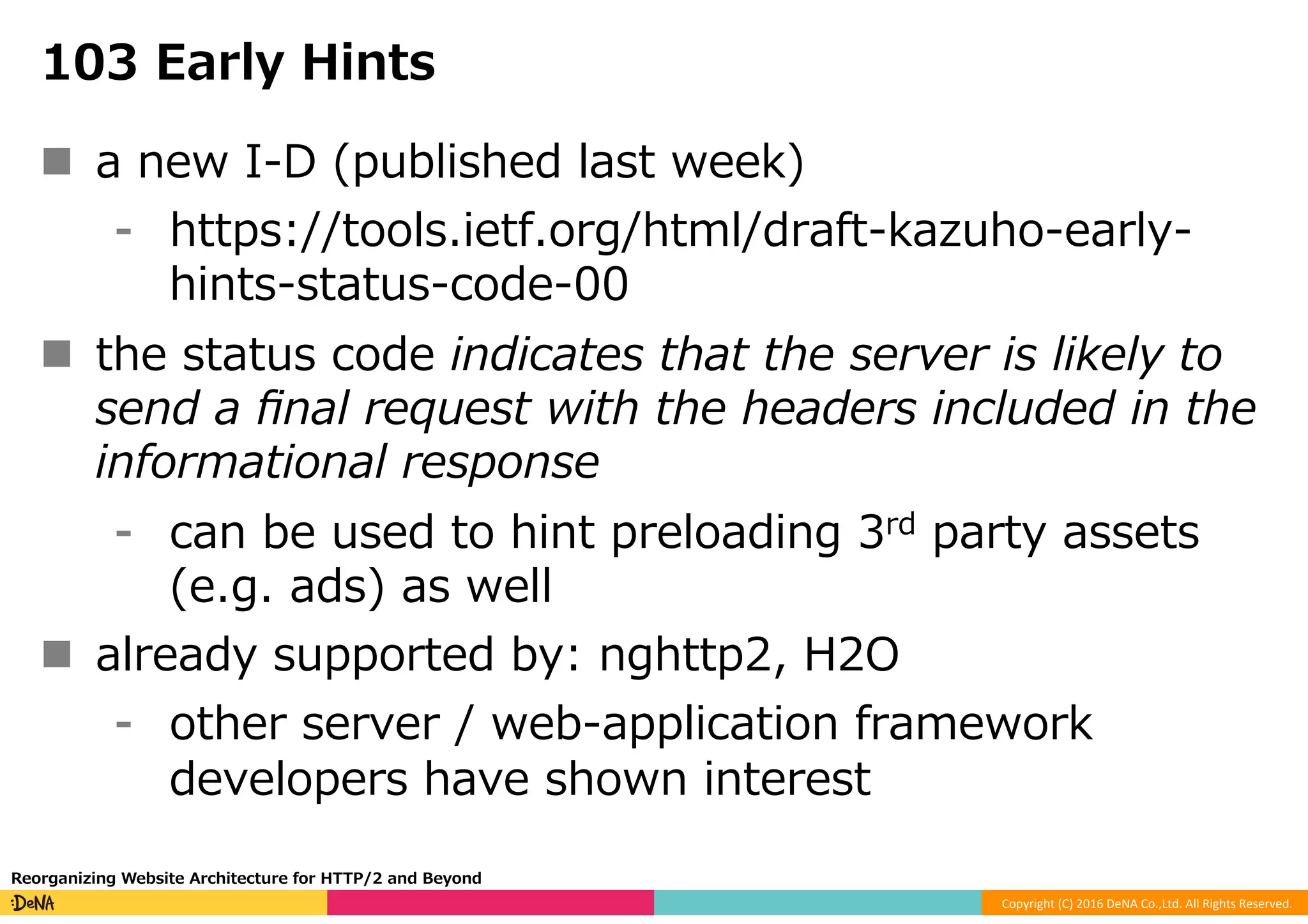 Copyright	(C)	2016	DeNA	Co.,Ltd.	All	Rights	Reserved.	
103 Early Hints
n  a new I-D (published last week)
⁃  https://tools.ietf.org/html/draft-kazuho-early-
hints-status-code-00
n  the status code indicates that the server is likely to
send a ﬁnal request with the headers included in the
informational response
⁃  can be used to hint preloading 3rd party assets
(e.g. ads) as well
n  already supported by: nghttp2, H2O
⁃  other server / web-application framework
developers have shown interest
Reorganizing Website Architecture for HTTP/2 and Beyond
 