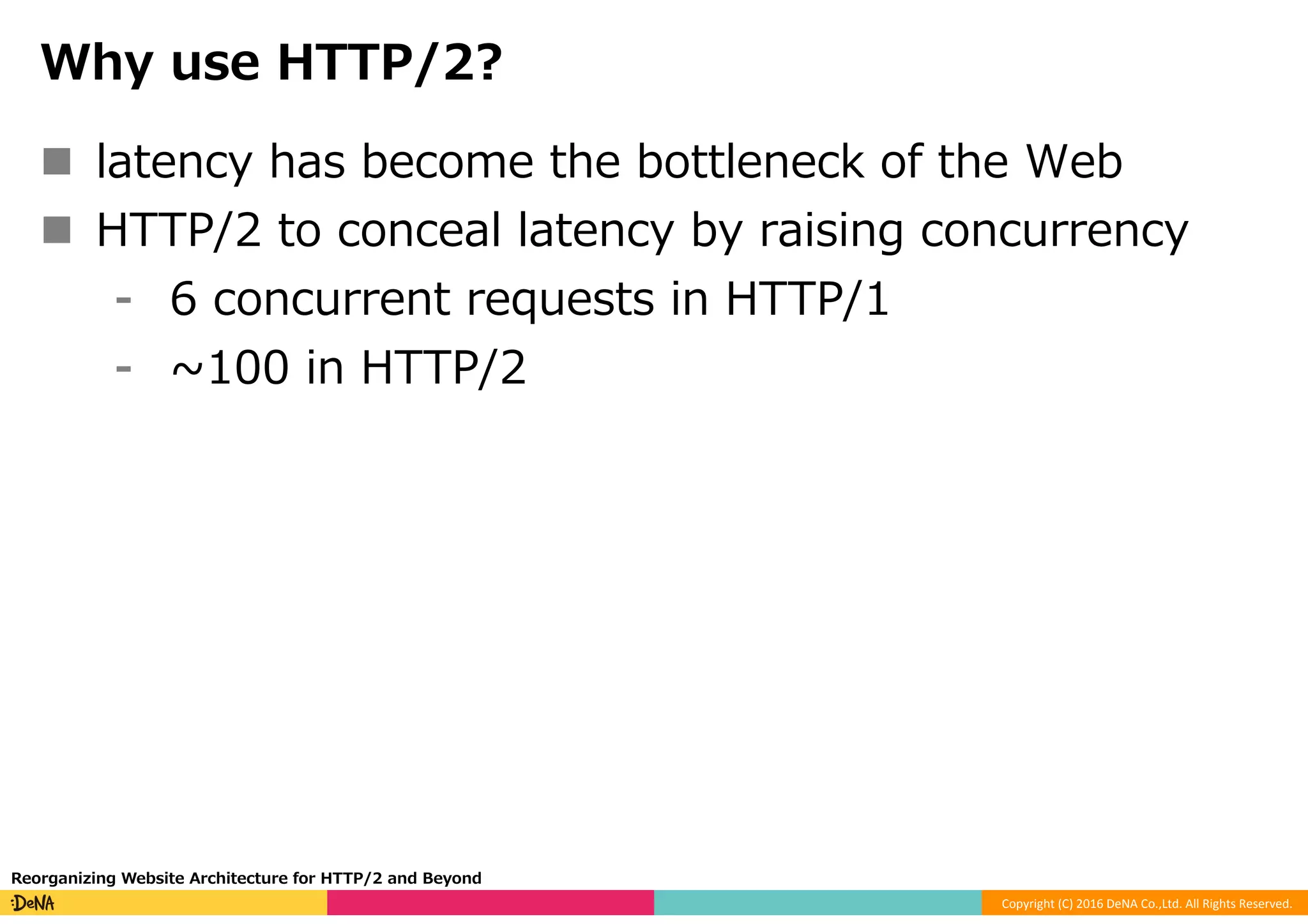 Copyright	(C)	2016	DeNA	Co.,Ltd.	All	Rights	Reserved.	
Why use HTTP/2?
n  latency has become the bottleneck of the Web
n  HTTP/2 to conceal latency by raising concurrency
⁃  6 concurrent requests in HTTP/1
⁃  ~100 in HTTP/2
Reorganizing Website Architecture for HTTP/2 and Beyond
 