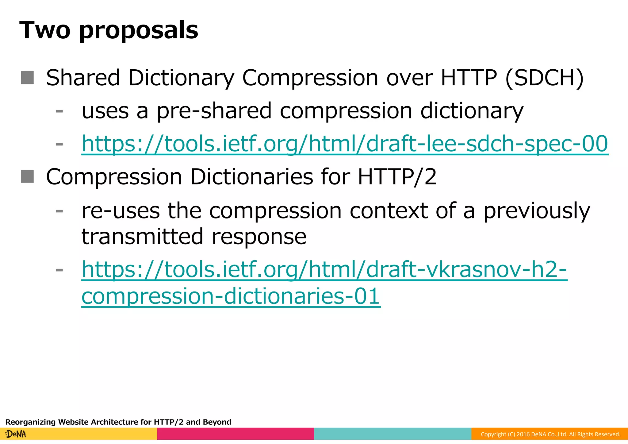 Copyright	(C)	2016	DeNA	Co.,Ltd.	All	Rights	Reserved.	
Two proposals
n  Shared Dictionary Compression over HTTP (SDCH)
⁃  uses a pre-shared compression dictionary
⁃  https://tools.ietf.org/html/draft-lee-sdch-spec-00
n  Compression Dictionaries for HTTP/2
⁃  re-uses the compression context of a previously
transmitted response
⁃  https://tools.ietf.org/html/draft-vkrasnov-h2-
compression-dictionaries-01
Reorganizing Website Architecture for HTTP/2 and Beyond
 