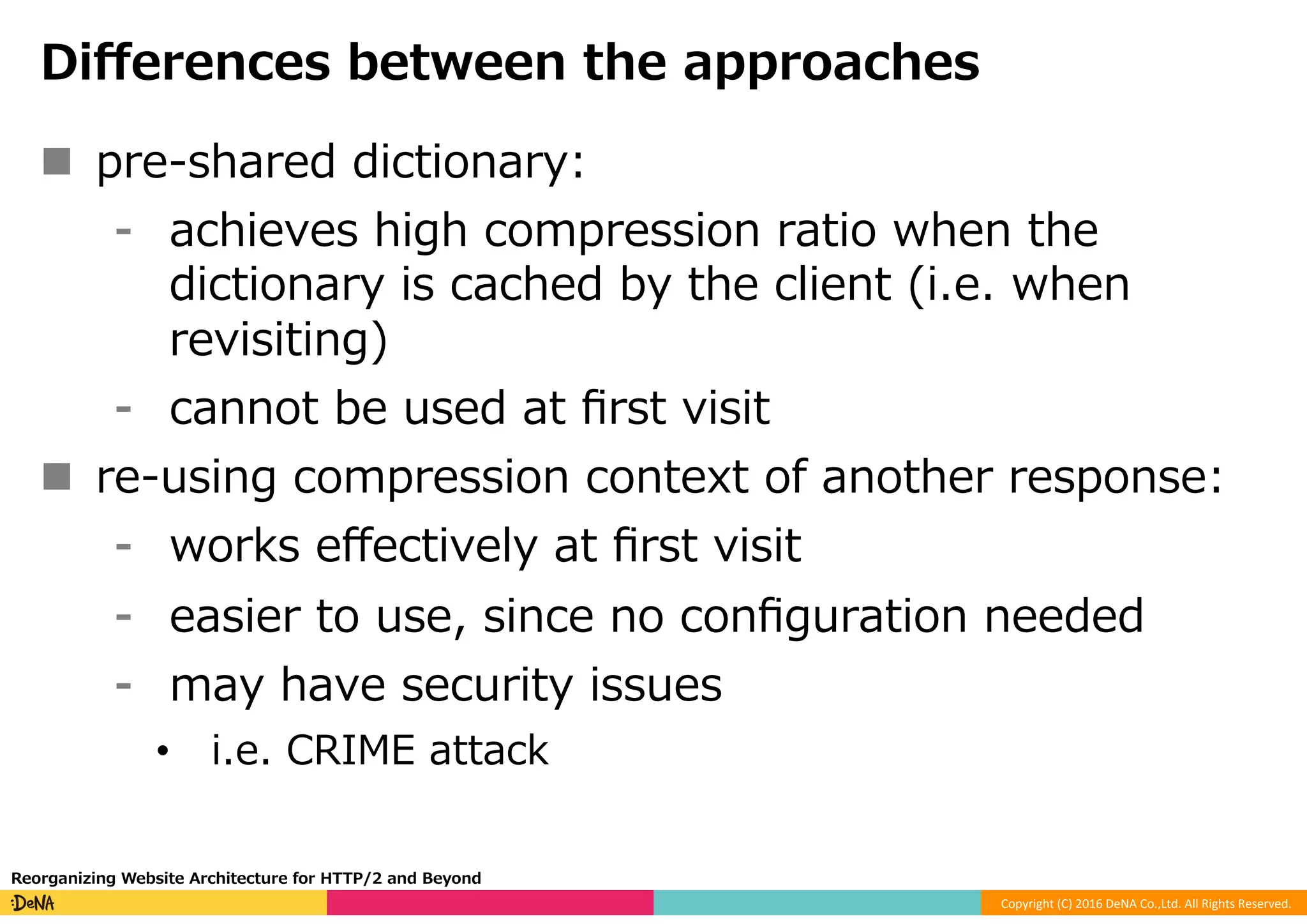 Copyright	(C)	2016	DeNA	Co.,Ltd.	All	Rights	Reserved.	
Diﬀerences between the approaches
n  pre-shared dictionary:
⁃  achieves high compression ratio when the
dictionary is cached by the client (i.e. when
revisiting)
⁃  cannot be used at ﬁrst visit
n  re-using compression context of another response:
⁃  works eﬀectively at ﬁrst visit
⁃  easier to use, since no conﬁguration needed
⁃  may have security issues
•  i.e. CRIME attack
Reorganizing Website Architecture for HTTP/2 and Beyond
 