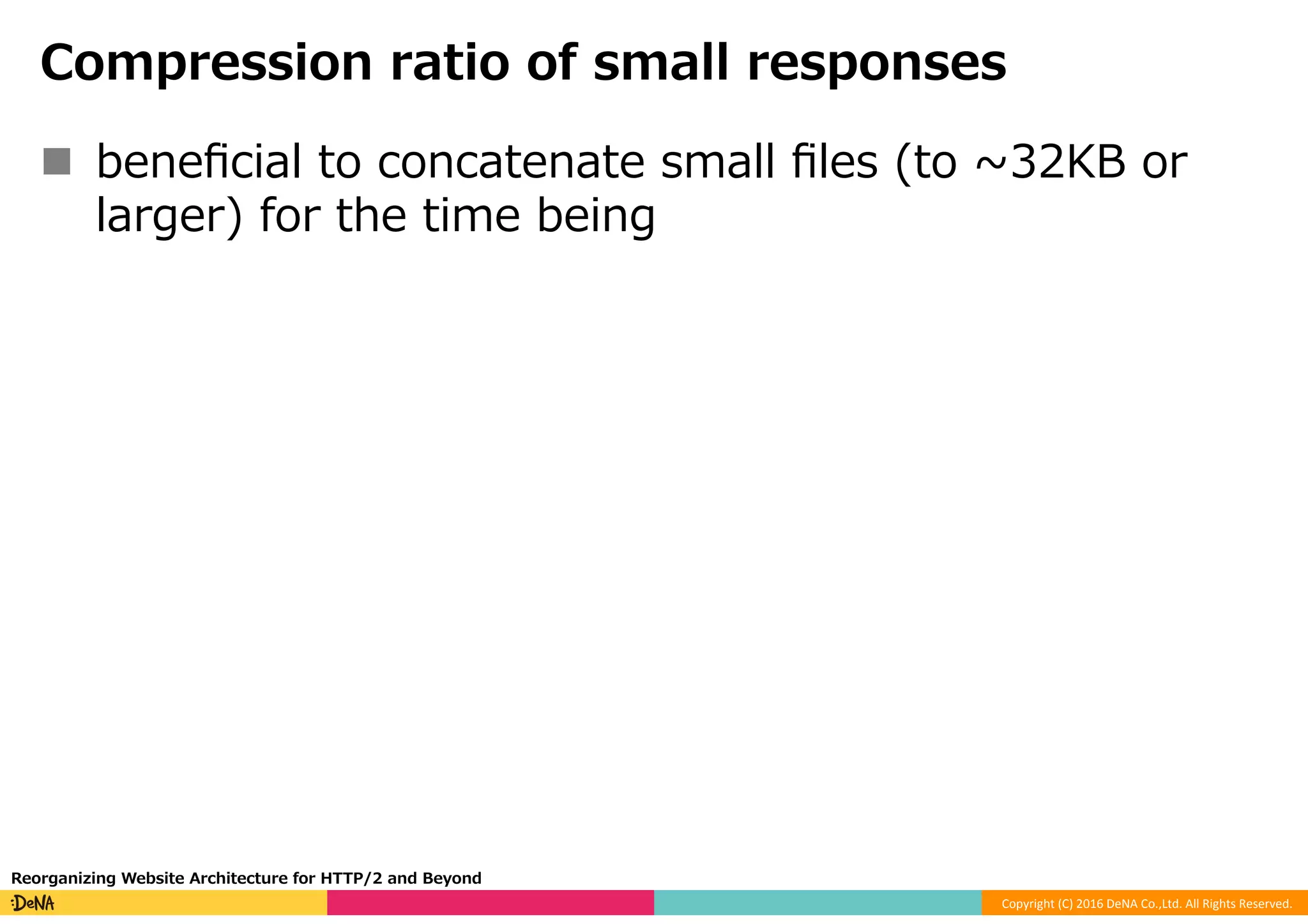 Copyright	(C)	2016	DeNA	Co.,Ltd.	All	Rights	Reserved.	
Compression ratio of small responses
n  beneﬁcial to concatenate small ﬁles (to ~32KB or
larger) for the time being
Reorganizing Website Architecture for HTTP/2 and Beyond
 