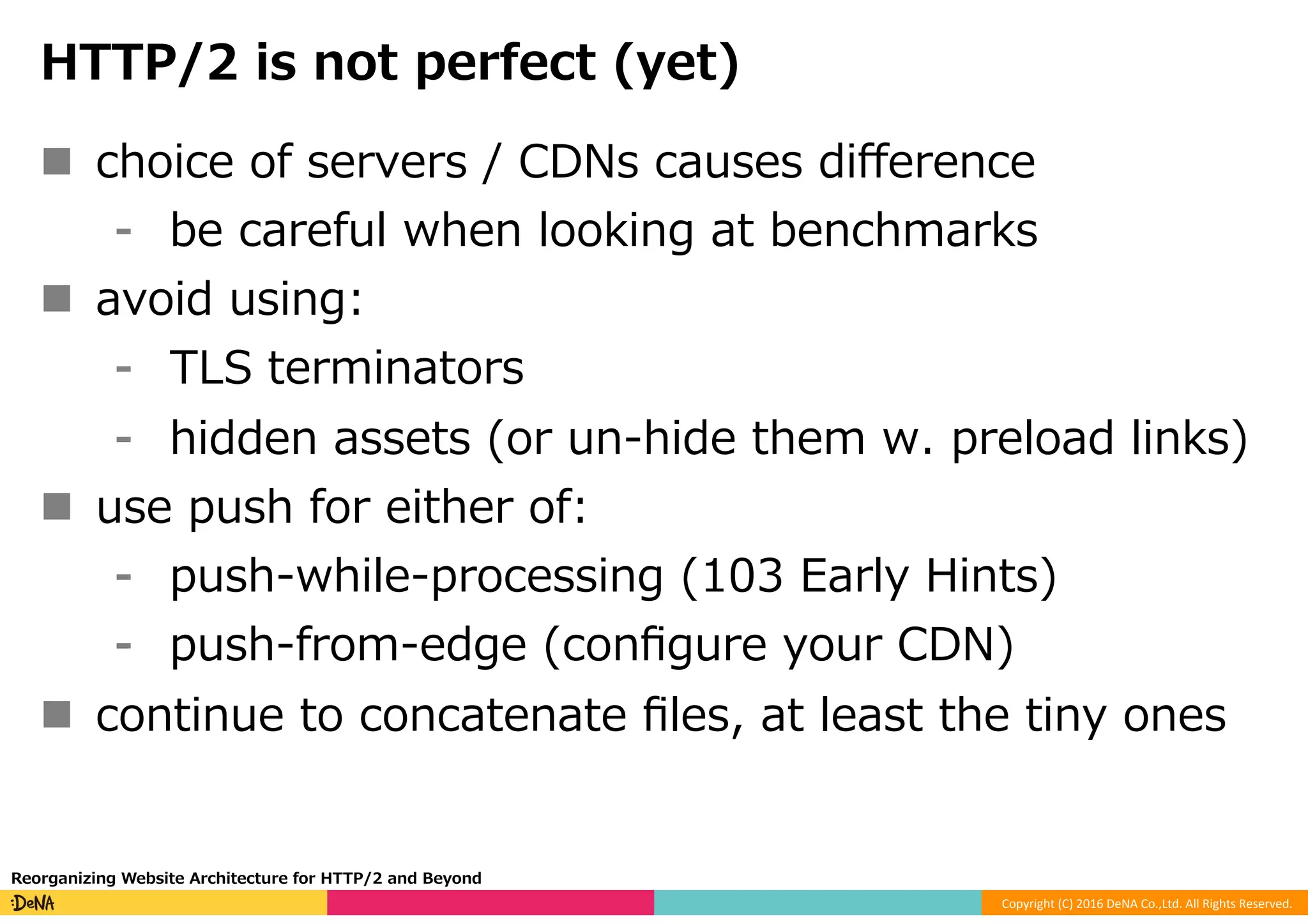Copyright	(C)	2016	DeNA	Co.,Ltd.	All	Rights	Reserved.	
HTTP/2 is not perfect (yet)
n  choice of servers / CDNs causes diﬀerence
⁃  be careful when looking at benchmarks
n  avoid using:
⁃  TLS terminators
⁃  hidden assets (or un-hide them w. preload links)
n  use push for either of:
⁃  push-while-processing (103 Early Hints)
⁃  push-from-edge (conﬁgure your CDN)
n  continue to concatenate ﬁles, at least the tiny ones
Reorganizing Website Architecture for HTTP/2 and Beyond
 