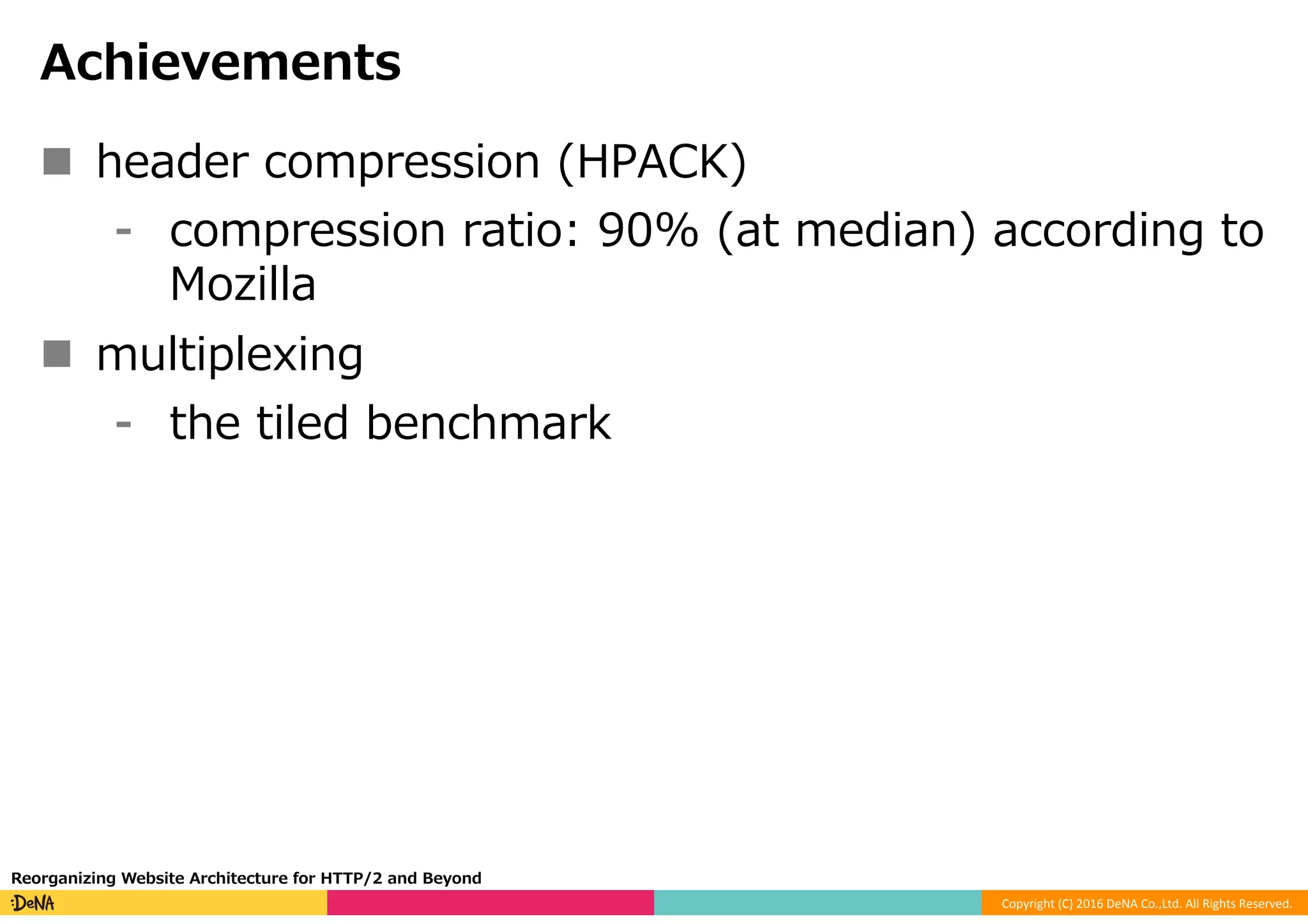 Copyright	(C)	2016	DeNA	Co.,Ltd.	All	Rights	Reserved.	
Achievements
n  header compression (HPACK)
⁃  compression ratio: 90% (at median) according to
Mozilla
n  multiplexing
⁃  the tiled benchmark
Reorganizing Website Architecture for HTTP/2 and Beyond
 