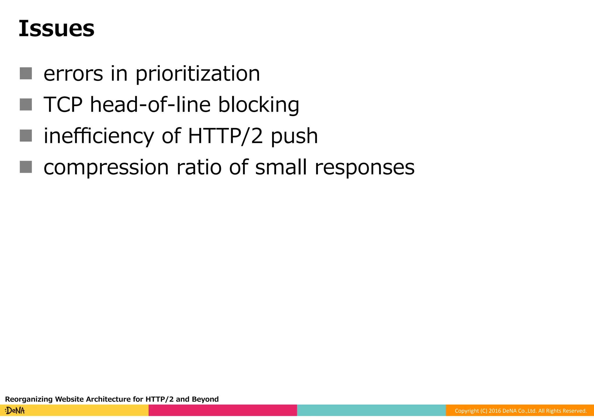 Copyright	(C)	2016	DeNA	Co.,Ltd.	All	Rights	Reserved.	
Issues
n  errors in prioritization
n  TCP head-of-line blocking
n  ineﬃciency of HTTP/2 push
n  compression ratio of small responses
Reorganizing Website Architecture for HTTP/2 and Beyond
 