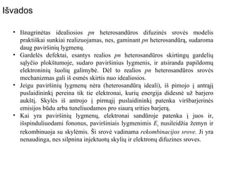 Išnagrinėtas idealiosios  pn  heterosandūros difuzinės srovės modelis praktiškai sunkiai realizuojamas, nes, gaminant  pn  heterosandūrą, sudaroma daug paviršinių lygmenų. Gardelės defektai, esantys realios  pn  heterosandūros skirtingų gardelių sąlyčio plokštumoje, sudaro paviršinius lygmenis, ir atsiranda papildomų elektroninių šuolių galimybė. Dėl to realios  pn  heterosandūros srovės mechanizmas gali iš esmės skirtis nuo idealiosios.  Jeigu paviršinių lygmenų nėra (heterosandūrą ideali), iš pimojo į antrąjį puslaidininkį pereina tik tie elektronai, kurių energija didesnė už barjero aukštį. Skylės iš antrojo į pirmąjį puslaidininkį patenka viršbarjerinės emisijos būdu arba tuneliuodamos pro siaurą srities barjerą. Kai yra paviršinių lygmenų, elektronai sandūroje patenka į juos ir, išspinduliuodami fononus, paviršiniais lygmenimis  E t  nusileidžia žemyn ir rekombinuoja su skylėmis. Ši srovė vadinama  rekombinacijos srove.  Ji yra nenaudinga, nes silpnina injektuotų skylių ir elektronų difuzines sroves. Išvados 