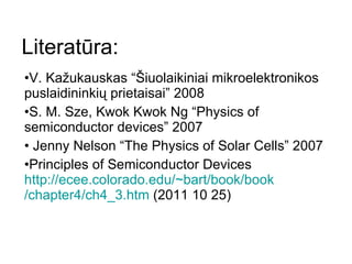 Literatūra: V. Kažukauskas “Šiuolaikiniai mikroelektronikos puslaidininkių prietaisai” 2008 S. M. Sze, Kwok Kwok Ng  “Physics of semiconductor devices” 2007 Jenny Nelson “ The Physics of Solar Cells ” 2007 Principles of Semiconductor Devices  http://ecee.colorado.edu/~bart/ book / book /chapter4/ch4_3.htm  (2011 10 25) 