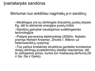 Įvairiatarpės sandūros Skirtumai nuo ankščiau nagrinėtų p-n sandūrų: Medžiagos yra su skirtingais draustinių juostų tarpais Eg, dėl to atsiranda energijos juostų trūkis Sandūrų gamybai naudojamos sudėtingesnės technologijos  Padarė perversmą elektronikoje (2000m. Nobelio premija Herbert Kroemer, Zhores I. Alferov už heterosandūrų vystymą) Tos pačios kristalinės struktūros gardelės konstantos dviejų skirtingų puslaidininkių idealiai nesutampa, dėl to vartojamos poros, kurios turi mažiausią skirtumą (Si ir Ge, Ge ir GaAs). 