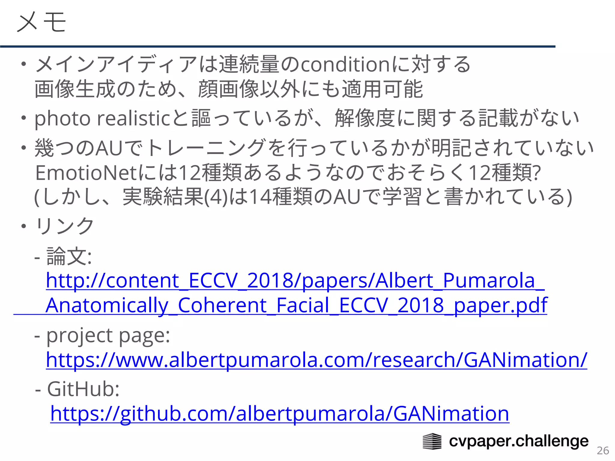 メモ
・メインアイディアは連続量のconditionに対する
画像生成のため、顔画像以外にも適用可能
・photo realisticと謳っているが、解像度に関する記載がない
・幾つのAUでトレーニングを行っているかが明記されていない
EmotioNetには12種類あるようなのでおそらく12種類?
(しかし、実験結果(4)は14種類のAUで学習と書かれている)
・リンク
- 論文:
http://content_ECCV_2018/papers/Albert_Pumarola_
Anatomically_Coherent_Facial_ECCV_2018_paper.pdf
- project page:
https://www.albertpumarola.com/research/GANimation/
- GitHub:
https://github.com/albertpumarola/GANimation
 