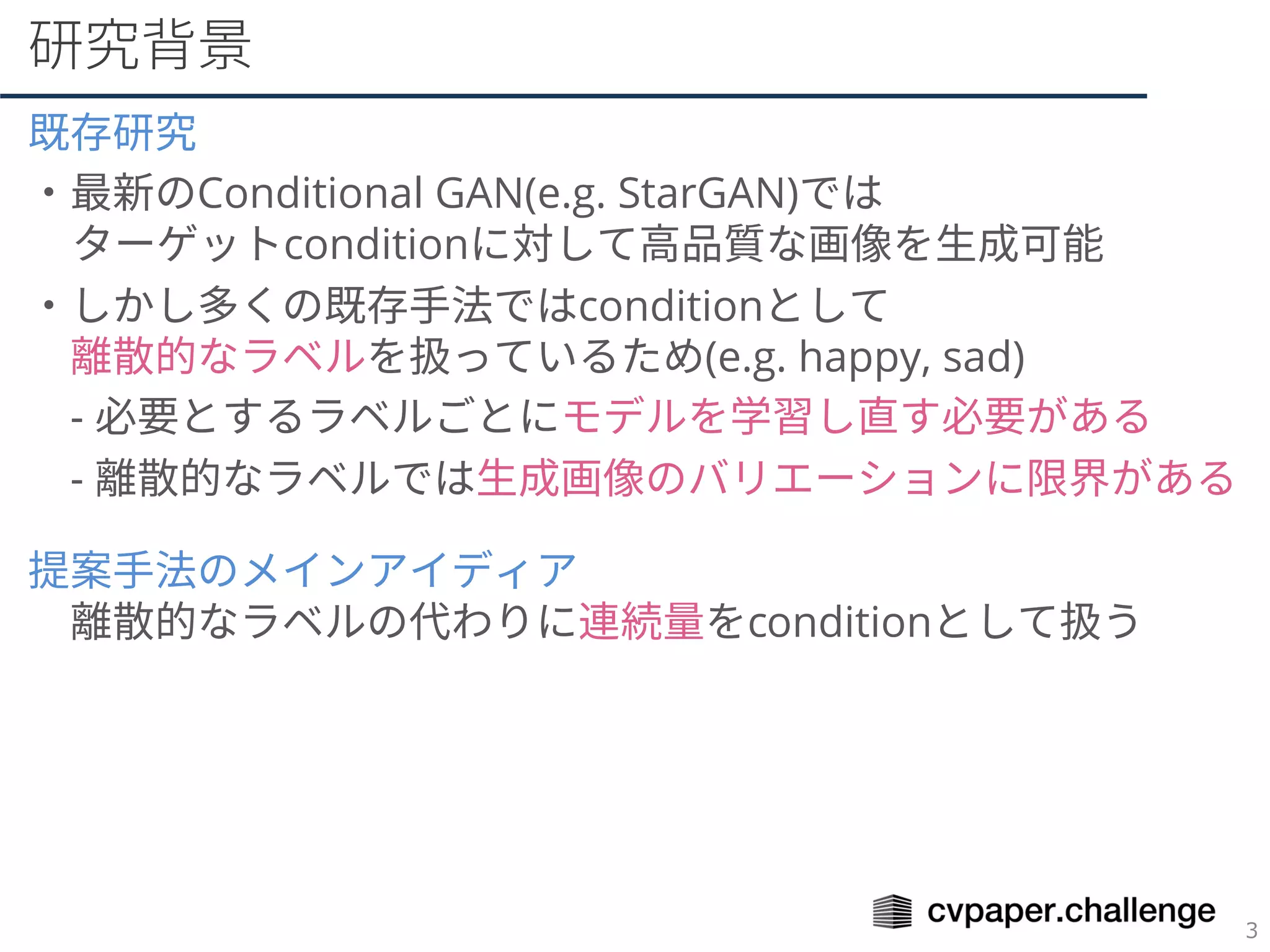研究背景
既存研究
・最新のConditional GAN(e.g. StarGAN)では
ターゲットconditionに対して高品質な画像を生成可能
・しかし多くの既存手法ではconditionとして
離散的なラベルを扱っているため(e.g. happy, sad)
- 必要とするラベルごとにモデルを学習し直す必要がある
- 離散的なラベルでは生成画像のバリエーションに限界がある
提案手法のメインアイディア
離散的なラベルの代わりに連続量をconditionとして扱う
 