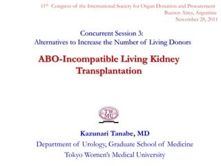 11th Congress of the International Society for Organ Donation and Procurement
                                                         Buenos Aires, Argentina
                                                               November 28, 2011

                 Concurrent Session 3:
Alternatives to Increase the Number of Living Donors

 ABO-Incompatible Living Kidney
        Transplantation




             Kazunari Tanabe, MD
Department of Urology, Graduate School of Medicine
        Tokyo Women’s Medical University
 