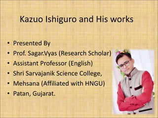 Kazuo Ishiguro and His works
• Presented By
• Prof. Sagar.Vyas (Research Scholar)
• Assistant Professor (English)
• Shri Sarvajanik Science College,
• Mehsana (Affiliated with HNGU)
• Patan, Gujarat.
 