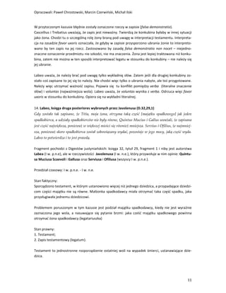 Opracowali: Paweł Chrostowski, Marcin Czerwiński, Michał Ilski


W przytoczonym kazusie błędnie zostały oznaczone rzeczy w zapisie (falsa demonstratio).
Cascellius i Trebatius uważają, że zapis jest nieważny. Twierdzą że konkubina byłaby w innej sytuacji
jako żona. Chodzi tu o szczególną rolę żony braną pod uwagę w interpretacji testamentu. Interpreta-
cja na zasadzie favor uxoris oznaczała, że gdyby w zapisie przysporzono ubrania żonie to interpreto-
wano by ten zapis na jej rzecz. Zastosowano by zasadę falsa demonstratio non nocet – niejedno-
znaczne oznaczenie przedmiotu nie szkodzi, nie ma znaczenia. Żona jest lepiej traktowana niż konku-
bina, zatem nie można w ten sposób interpretować legatu w stosunku do konkubiny – nie należy się
jej ubranie.

Labeo uważa, że należy brać pod uwagę tylko wykładnię słów. Zatem jeśli dla drugiej konkubiny zo-
stało coś zapisane to jej się to należy. Nie chodzi więc tylko o ubrania nabyte, ale też przygotowane.
Należy więc utrzymać ważność zapisu. Pojawia się tu konflikt pomiędzy verba (literalne znaczenie
słów) i voluntas (najważniejsza wola). Labeo uważa, że voluntas wynika z verba. Odrzuca więc favor
uxoris w stosunku do konkubiny. Opiera się na wykładni literalnej.

14. Labeo, księga druga posteriores wybranych przez Javolenusa (D.32,29,1)
Gdy zostało tak zapisane, że Titia, moja żona, otrzyma taką część [majątku spadkowego] jak jeden
spadkobierca, a udziały spadkobierców nie były równe, Quintus Mucius i Gallus uważali, że zapisana
jest część największa, ponieważ w większej mieści się również mniejsza. Servius i Ofilius, że najmniej-
sza, ponieważ skoro spadkobierca został zobowiązany wydać, pozostaje w jego mocy, jaką część wyda.
Labeo to potwierdza i to jest prawdą.

Fragment pochodzi z Digestów justyniańskich: księga 32, tytuł 29, fragment 1 i niby jest autorstwa
Labea (I w. p.n.e), ale w rzeczywistości Javolenusa (I w. n.e.), który przywołuje w nim opinie: Quintu-
sa Muciusa Scaevoli i Gallusa oraz Serviusa i Ofiliusa (wszyscy I w. p.n.e.).

Przedział czasowy: I w. p.n.e. - I w. n.e.

Stan faktyczny:
Sporządzono testament, w którym ustanowiono więcej niż jednego dziedzica, a przypadające dziedzi-
com części majątku nie są równe. Małżonka spadkodawcy miała otrzymać taka część spadku, jaka
przysługiwała jednemu dziedzicowi.

Problemem poruszonym w tym kazusie jest podział majątku spadkodawcy, kiedy nie jest wyraźnie
zaznaczona jego wola, a nasuwające się pytanie brzmi: jaka cześć majątku spadkowego powinna
otrzymać żona spadkodawcy (legatariuszka)

Stan prawny:
1. Testament;
2. Zapis testamentowy (legatum).

Testament to jednostronne rozporządzenie ostatniej woli na wypadek śmierci, ustanawiające dzie-
dzica.




                                                                                                    11
 
