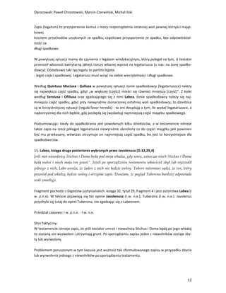 Opracowali: Paweł Chrostowski, Marcin Czerwiński, Michał Ilski


Zapis (legatum) to przysporzenie komuś z mocy rozporządzenia ostatniej woli pewnej korzyści mająt-
kowej
kosztem przychodów uzyskanych ze spadku; cząstkowe przysporzenie ze spadku, bez odpowiedzial-
ności za
długi spadkowe.

W powyższej sytuacji mamy do czynienia z legatem windykacyjnym, który polegał na tym, iż testator
przenosił własność kwirytarną jakiejś rzeczy własnej wprost na legatariusza (u nas: na żonę spadko-
dawcy). Dodatkowo taki typ legatu to partito legata
- legat części spadkowej. Legatariusz musi wziąć na siebie wierzytelności i długi spadkowe.

Według Quintusa Muciusa i Gallusa w powyższej sytuacji żonie spadkodawcy (legatariuszce) należy
się największa część spadku, gdyż „w większej [części] mieści się również mniejsza [część]". Z kolei
według Serviusa i Ofiliusa oraz zgadzającego się z nimi Labea, żonie spadkodawcy należy się naj-
mniejsza część spadku, gdyż przy niewyraźnie zaznaczonej ostatniej woli spadkodawcy, to dziedzice
są w korzystniejszej sytuacji (reguła favor heredis) - to oni decydują o tym, ile wydać legatariuszce, a
najkorzystniej dla nich będzie, gdy pozbędą się (wydadzą) najmniejszą część majątku spadkowego.

Podsumowując: kiedy do spadkobrania jest powołanych kilku dziedziców, a w testamencie istnieje
także zapis na rzecz jakiegoś legatariusza niewyraźnie określony co do części majątku jaki powinien
być mu przekazany, wówczas otrzymuje on najmniejszą część spadku, bo jest to korzystniejsze dla
spadkobierców.

15. Labeo, księga druga posteriores wybranych przez Javolenusa (D.32,29,4)
Jeśli moi niewolnicy Stichus i Dama będą pod moją władza, gdy umrę, wówczas niech Stichus i Dama
będą wolni i niech mają ten grunt”. Jeżeli po sporządzeniu testamentu właściciel zbył lub wyzwolił
jednego z nich, Labo uważa, że żaden z nich nie będzie wolny. Tubero natomiast sądzi, że ten, który
pozostał pod władzą, będzie wolny i otrzyma zapis. Uważam, że pogląd Tuberona bardziej odpowiada
woli zmarłego.

Fragment pochodzi z Digestów justyniańskich: księga 32, tytuł 29, fragment 4 i jest autorstwa Labea (I
w. p.n.e). W tekście pojawiają się też opinie Javolenusa (I w. n.e.), Tuberona (I w. n.e.). Javolenus
przychyla się tutaj do opinii Tuberona, nie zgadzając się z Labeonem.

Przedział czasowy: I w. p.n.e. - I w. n.e.

Stan faktyczny:
W testamencie istnieje zapis, że jeśli testator umrze i niewolnicy Stichus i Dama będą po jego władzą
to zostaną oni wyzwoleni i otrzymają grunt. Po sporządzeniu zapisu jeden z niewolników zostaje zby-
ty lub wyzwolony.

Problemem poruszonym w tym kazusie jest ważność tak sformułowanego zapisu w przypadku zbycia
lub wyzwolenia jednego z niewolników po sporządzeniu testamentu.




                                                                                                     12
 