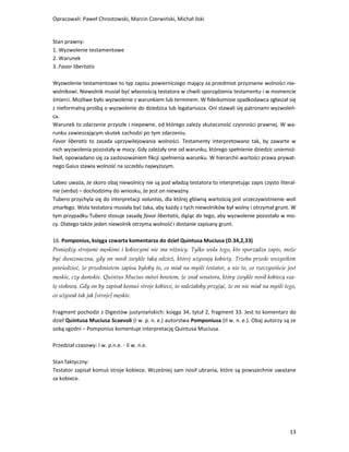 Opracowali: Paweł Chrostowski, Marcin Czerwiński, Michał Ilski


Stan prawny:
1. Wyzwolenie testamentowe
2. Warunek
3. Favor libertatis

Wyzwolenie testamentowe to typ zapisu powierniczego mający za przedmiot przyznanie wolności nie-
wolnikowi. Niewolnik musiał być własnością testatora w chwili sporządzenia testamentu i w momencie
śmierci. Możliwe było wyzwolenie z warunkiem lub terminem. W fideikomisie spadkodawca zgłaszał się
z nieformalną prośbą o wyzwolenie do dziedzica lub legatariusza. Oni stawali się patronami wyzwoleń-
ca.
Warunek to zdarzenie przyszłe i niepewne, od którego zależy skuteczność czynności prawnej. W wa-
runku zawieszającym skutek zachodzi po tym zdarzeniu.
Favor liberatis to zasada uprzywilejowania wolności. Testamenty interpretowano tak, by zawarte w
nich wyzwolenia pozostały w mocy. Gdy zależały one od warunku, którego spełnienie dziedzic uniemoż-
liwił, opowiadano się za zastosowaniem fikcji spełnienia warunku. W hierarchii wartości prawa prywat-
nego Gaius stawia wolność na szczeblu najwyższym.

Labeo uważa, że skoro obaj niewolnicy nie są pod władzą testatora to interpretując zapis czysto literal-
nie (verba) – dochodzimy do wniosku, że jest on nieważny.
Tubero przychyla się do interpretacji voluntas, dla której główną wartością jest urzeczywistnienie woli
zmarłego. Wola testatora musiała być taka, aby każdy z tych niewolników był wolny i otrzymał grunt. W
tym przypadku Tubero stosuje zasadę favor libertatis, dążąc do tego, aby wyzwolenie pozostało w mo-
cy. Dlatego także jeden niewolnik otrzyma wolność i dostanie zapisany grunt.

16. Pomponius, księga czwarta komentarza do dzieł Quintusa Muciusa (D.34,2,33)
Pomiędzy strojami męskimi i kobiecymi nie ma różnicy. Tylko wola tego, kto sporządza zapis, może
być dwuznaczna, gdy on nosił zwykle taką odzież, której używają kobiety. Trzeba przede wszystkim
powiedzieć, że przedmiotem zapisu byłoby to, co miał na myśli testator, a nie to, co rzeczywiście jest
męskie, czy damskie. Quintus Mucius mówi bowiem, że znał senatora, który zwykle nosił kobiecą sza-
tę stołową. Gdy on by zapisał komuś stroje kobiece, to należałoby przyjąć, że on nie miał na myśli tego,
co używał tak jak [stroje] męskie.

Fragment pochodzi z Digestów justyniańskich: księga 34, tytuł 2, fragment 33. Jest to komentarz do
dzieł Quintusa Muciusa Scaevoli (I w. p. n. e.) autorstwa Pomponiusa (II w. n. e.). Obaj autorzy są ze
sobą zgodni – Pomponius komentuje interpretację Quintusa Muciusa.

Przedział czasowy: I w. p.n.e. - II w. n.e.

Stan faktyczny:
Testator zapisał komuś stroje kobiece. Wcześniej sam nosił ubrania, które są powszechnie uważane
za kobiece.




                                                                                                     13
 