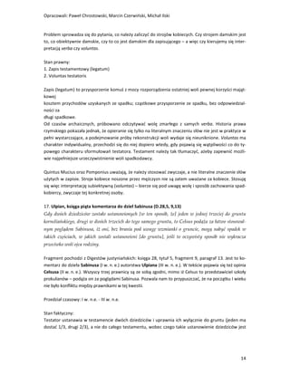 Opracowali: Paweł Chrostowski, Marcin Czerwiński, Michał Ilski


Problem sprowadza się do pytania, co należy zaliczyć do strojów kobiecych. Czy strojem damskim jest
to, co obiektywnie damskie, czy to co jest damskim dla zapisującego – a więc czy kierujemy się inter-
pretacją verba czy voluntas.

Stan prawny:
1. Zapis testamentowy (legatum)
2. Voluntas testatoris

Zapis (legatum) to przysporzenie komuś z mocy rozporządzenia ostatniej woli pewnej korzyści mająt-
kowej
kosztem przychodów uzyskanych ze spadku; cząstkowe przysporzenie ze spadku, bez odpowiedzial-
ności za
długi spadkowe.
Od czasów archaicznych, próbowano odczytywać wolę zmarłego z samych verba. Historia prawa
rzymskiego pokazała jednak, że opieranie się tylko na literalnym znaczeniu słów nie jest w praktyce w
pełni wystarczające, a podejmowanie próby rekonstrukcji woli wydaje się nieuniknione. Voluntas ma
charakter indywidualny, przechodzi się do niej dopiero wtedy, gdy pojawią się wątpliwości co do ty-
powego charakteru sformułowań testatora. Testament należy tak tłumaczyć, ażeby zapewnić możli-
wie najpełniejsze urzeczywistnienie woli spadkodawcy.

Quintus Mucius oraz Pomponius uważają, że należy stosować zwyczaje, a nie literalne znaczenie słów
użytych w zapisie. Stroje kobiece noszone przez mężczyzn nie są zatem uważane za kobiece. Stosuję
się więc interpretację subiektywną (voluntas) – bierze się pod uwagę wolę i sposób zachowania spad-
kobiercy, zwyczaje tej konkretnej osoby.

17. Ulpian, księga piąta komentarza do dzieł Sabinusa (D.28,5, 9,13)
Gdy dwóch dziedziców zostało ustanowionych [w ten sposób, że] jeden w jednej trzeciej do gruntu
korneliańskiego, drugi w dwóch trzecich do tego samego gruntu, to Celsus podąża za łatwo stosowal-
nym poglądem Sabinusa, iż oni, bez brania pod uwagę wzmianki o gruncie, mogą nabyć spadek w
takich częściach, w jakich zostali ustanowieni [do gruntu], jeśli to oczywisty sposób nie wykracza
przeciwko woli ojca rodziny.

Fragment pochodzi z Digestów justyniańskich: księga 28, tytuł 5, fragment 9, paragraf 13. Jest to ko-
mentarz do dzieła Sabinusa (I w. n. e.) autorstwa Ulpiana (III w. n. e.). W tekście pojawia się też opinia
Celsusa (II w. n. e.). Wszyscy trzej prawnicy są ze sobą zgodni, mimo iż Celsus to przedstawiciel szkoły
prokulianów – podąża on za poglądami Sabinusa. Pozwala nam to przypuszczać, że na początku I wieku
nie było konfliktu między prawnikami w tej kwestii.

Przedział czasowy: I w. n.e. - III w. n.e.

Stan faktyczny:
Testator ustanawia w testamencie dwóch dziedziców i uprawnia ich wyłącznie do gruntu (jeden ma
dostać 1/3, drugi 2/3), a nie do całego testamentu, wobec czego takie ustanowienie dziedziców jest




                                                                                                       14
 