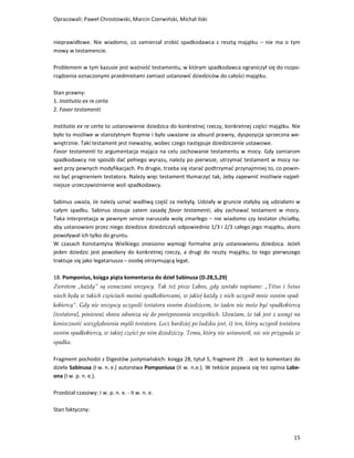 Opracowali: Paweł Chrostowski, Marcin Czerwiński, Michał Ilski


nieprawidłowe. Nie wiadomo, co zamierzał zrobić spadkodawca z resztą majątku – nie ma o tym
mowy w testamencie.

Problemem w tym kazusie jest ważność testamentu, w którym spadkodawca ograniczył się do rozpo-
rządzenia oznaczonymi przedmiotami zamiast ustanowić dziedziców do całości majątku.

Stan prawny:
1. Institutio ex re certa
2. Favor testamenti

Institutio ex re certa to ustanowienie dziedzica do konkretnej rzeczy, konkretnej części majątku. Nie
było to możliwe w starożytnym Rzymie i było uważane za absurd prawny, dyspozycja sprzeczna we-
wnętrznie. Taki testament jest nieważny, wobec czego następuje dziedziczenie ustawowe.
Favor testamenti to argumentacja mająca na celu zachowanie testamentu w mocy. Gdy zamiarom
spadkodawcy nie sposób dać pełnego wyrazu, należy po pierwsze, utrzymać testament w mocy na-
wet przy pewnych modyfikacjach. Po drugie, trzeba się starać podtrzymać przynajmniej to, co powin-
no być pragnieniem testatora. Należy więc testament tłumaczyć tak, żeby zapewnić możliwie najpeł-
niejsze urzeczywistnienie woli spadkodawcy.

Sabinus uważa, że należy uznać wadliwą część za niebyłą. Udziały w gruncie stałyby się udziałami w
całym spadku. Sabinus stosuje zatem zasadę favor testamenti, aby zachować testament w mocy.
Taka interpretacja w pewnym sensie naruszała wolę zmarłego – nie wiadomo czy testator chciałby,
aby ustanowieni przez niego dziedzice dziedziczyli odpowiednio 1/3 i 2/3 całego jego majątku, skoro
powoływał ich tylko do gruntu.
W czasach Konstantyna Wielkiego zniesiono wymogi formalne przy ustanowieniu dziedzica. Jeżeli
jeden dziedzic jest powołany do konkretnej rzeczy, a drugi do reszty majątku, to tego pierwszego
traktuje się jako legatariusza – osobę otrzymującą legat.

18. Pomponius, księga piąta komentarza do dzieł Sabinusa (D.28,5,29)
Zwrotem „każdy” są oznaczani wszyscy. Tak też pisze Labeo, gdy zostało napisane: „Titus i Seius
niech będą w takich częściach moimi spadkobiercami, w jakiej każdy z nich uczynił mnie swoim spad-
kobiercą”. Gdy nie wszyscy uczynili testatora swoim dziedzicem, to żaden nie może być spadkobiercą
[testatora], ponieważ słowa odnoszą się do postępowania wszystkich. Uważam, że tak jest z uwagi na
konieczność uwzględnienia myśli testatora. Lecz bardziej po ludzku jest, iż ten, który uczynił testatora
swoim spadkobiercą, w takiej części po nim dziedziczy. Temu, który nie ustanowił, nic nie przypada ze
spadku.

Fragment pochodzi z Digestów justyniańskich: księga 28, tytuł 5, fragment 29. . Jest to komentarz do
dzieła Sabinusa (I w. n. e.) autorstwa Pomponiusa (II w. n.e.). W tekście pojawia się też opinia Labe-
ona (I w. p. n. e.).

Przedział czasowy: I w. p. n. e. - II w. n. e.

Stan faktyczny:



                                                                                                     15
 