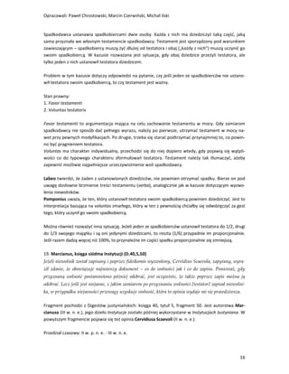 Opracowali: Paweł Chrostowski, Marcin Czerwiński, Michał Ilski


Spadkodawca ustanawia spadkobiercami dwie osoby. Każda z nich ma dziedziczyć taką część, jaką
sama przyznała we własnym testamencie spadkodawcy. Testament jest sporządzony pod warunkiem
zawieszającym – spadkobiercy muszą żyć dłużej od testatora i obaj („każdy z nich”) muszą uczynić go
swoim spadkobiercą. W kazusie rozważana jest sytuacja, gdy obaj dziedzice przeżyli testatora, ale
tylko jeden z nich ustanowił testatora dziedzicem.

Problem w tym kazusie dotyczy odpowiedzi na pytanie, czy jeśli jeden ze spadkobierców nie ustano-
wił testatora swoim spadkobiercą, to czy testament jest ważny.

Stan prawny:
1. Favor testamenti
2. Voluntas testatoris

Favor testamenti to argumentacja mająca na celu zachowanie testamentu w mocy. Gdy zamiarom
spadkodawcy nie sposób dać pełnego wyrazu, należy po pierwsze, utrzymać testament w mocy na-
wet przy pewnych modyfikacjach. Po drugie, trzeba się starać podtrzymać przynajmniej to, co powin-
no być pragnieniem testatora.
Voluntas ma charakter indywidualny, przechodzi się do niej dopiero wtedy, gdy pojawią się wątpli-
wości co do typowego charakteru sformułowań testatora. Testament należy tak tłumaczyć, ażeby
zapewnić możliwie najpełniejsze urzeczywistnienie woli spadkodawcy.

Labeo twierdzi, że żaden z ustanowionych dziedziców, nie powinien otrzymać spadku. Bierze on pod
uwagę dosłowne brzmienie treści testamentu (verba), analogicznie jak w kazusie dotyczącym wyzwo-
lenia niewolników.
Pomponius uważa, że ten, który ustanowił testatora swoim spadkobiercą powinien dziedziczyć. Jest to
interpretacja bazująca na voluntas zmarłego, który w ten z pewnością chciałby się odwdzięczyć za gest
tego, który uczynił go swoim spadkobiercą.

Można również rozważyć inna sytuację. Jeżeli jeden ze spadkobierców ustanowił testatora do 1/2, drugi
do 1/3 swojego majątku i są oni jedynymi dziedzicami, to reszta (1/6) przypadnie im proporcjonalnie.
Jeśli razem dadzą więcej niż 100%, to przynależne im części spadku proporcjonalnie się zmniejszą.

19. Marcianus, księga siódma Instytucji (D.40,5,50)
Jeżeli niewolnik został zapisany i poprzez fideikomis wyzwolony, Cervidius Scaevola, zapytany, wyra-
ził zdanie, że obowiązuje najnowszy dokument – co do wolności jak i co do zapisu. Ponieważ, gdy
przyznaną wolność postanowiono później odebrać, jest oczywiste, że także poprzez zapis można ją
odebrać. Lecz jeśli jest niejasne, z jakim zamiarem po przyznaniu wolności [testator] zapisał niewolni-
ka, w przypadku niejasności przewagę uzyskuje wolność, która to opinia wydaje mi się prawdziwsza.

Fragment pochodzi z Digestów justyniańskich: księga 40, tytuł 5, fragment 50. Jest autorstwa Mar-
cianusa (III w. n. e.), jego dzieło Instytucje zostało później wykorzystane w Instytucjach Justyniana. W
powyższym fragmencie pojawia się też opinia Cervidiusa Scaevoli (II w. n. e.).

Przedział czasowy: II w. p. n. e. - III w. n. e.



                                                                                                     16
 