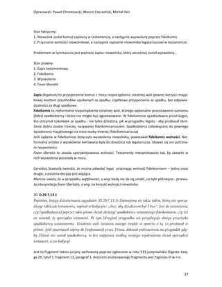 Opracowali: Paweł Chrostowski, Marcin Czerwiński, Michał Ilski




Stan faktyczny:
1. Niewolnik został komuś zapisany w testamencie, a następnie wyzwolony poprzez fideikomis.
2. Przyznanie wolności niewolnikowi, a następnie zapisanie niewolnika legatariuszowi w testamencie.

Problemem w tym kazusie jest ważność zapisu niewolnika, który wcześniej został wyzwolony.

Stan prawny:
1. Zapis testamentowy
2. Fideikomis
3. Wyzwolenie
4. Favor liberatis

Zapis (legatum) to przysporzenie komuś z mocy rozporządzenia ostatniej woli pewnej korzyści mająt-
kowej kosztem przychodów uzyskanych ze spadku; cząstkowe przysporzenie ze spadku, bez odpowie-
dzialności za długi spadkowe.
Fideikomis to nieformalne rozporządzenie ostatniej woli, którego wykonanie pozostawiono sumieniu
(fides) spadkobiercy i które nie mogło być egzekwowane. W fideikomisie spadkodawca prosił kogoś,
kto otrzymał cokolwiek ze spadku - nie tylko dziedzica, jak w przypadku legatu - aby przekazał okre-
ślone dobra osobie trzeciej, nazywanej fideikomisariuszem. Spadkobierca zobowiązany do pewnego
świadczenia majątkowego na rzecz osoby trzeciej (fideikomisariusza).
Jeśli żądanie w fideikomisie dotyczyło wyzwolenia niewolnika, powstawał fideikomis wolności. Nie-
formalna prośba o wyzwolenie kierowana była do dziedzica lub legatariusza. Stawali się oni patrona-
mi wyzwoleńca.
Favor liberatis to zasada uprzywilejowania wolności. Testamenty interpretowano tak, by zawarte w
nich wyzwolenia pozostały w mocy.

Cervidius Scaevola twierdzi, że można odwołać legat przyznając wolność fideikomisem – jedno znosi
drugie, a ostatnia decyzja jest wiążąca.
Marcius uważa, że w przypadku wątpliwości, a więc kiedy nie da się ustalić, co było późniejsze - przewa-
ża interpretacja favor libertatis, a więc na korzyść wolności niewolnika.

20. D.29.7.13.1
Papinian, księga dziewiętnasta zagadnień (D.29,7,13,1) Zajmujemy się także takim, który nie sporzą-
dzając tabliczek testamentu, napisał w kodycylu: „chcę, aby dziedzicem był Titus”. Jest do rozważenia,
czy [spadkodawca] poprzez takie pismo chciał obciążyć spadkobiercę ustawowego fideikomisem, czy też
on uważał, że sporządza testament. W tym [drugim] przypadku nie przysługuje skarga przeciwko
spadkobiercy ustawowemu. Ustalenie woli testatora nastąpi zwykle w oparciu o to, co przekazał w
piśmie. Jeśli pozostawił zapisy do [wykonania] przez Titusa, dokonał podstawienia na przypadek gdy-
by [Titus] nie został spadkobiercą, to bez wątpienia według swojego wyobrażenia chciał sporządzić
testament, a nie kodycyl.

Jest to fragment tekstu jurysty zachowany poprzez ogłoszone w roku 533 justyniańskie Digesta: księ-
ga 29, tytuł 7, fragment 13, paragraf 1. Autorem analizowanego fragmentu jest Papinian III w n.e.



                                                                                                     17
 