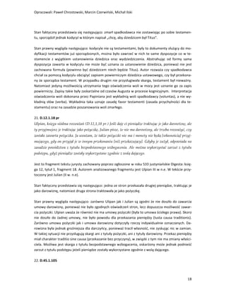 Opracowali: Paweł Chrostowski, Marcin Czerwiński, Michał Ilski




Stan faktyczny przedstawia się następująco: zmarł spadkodawca nie zostawiając po sobie testamen-
tu, sporządził jednak kodycyl w którym napisał „chcę, aby dziedzicem był Titus”.

Stan prawny wygląda następująco: kodycyle nie są testamentami, były to dokumenty służący do mo-
dyfikacji testamentów już sporządzonych, można było zawrzeć w nich te same dyspozycje co w te-
stamencie z wyjątkiem ustanowienia dziedzica oraz wydziedziczenia. Abstrahując od formy sama
dyspozycja zawarta w kodycylu nie może być uznana za ustanowienie dziedzica, ponieważ nie jest
zachowana formuła (powinno być dziedzicem niech będzie Titus). Autor rozważa czy spadkodawca
chciał za pomocą kodycylu obciążyć zapisem powierniczym dziedzica ustawowego, czy był przekona-
ny że sporządza testament. W przypadku drugim nie przysługiwała skarga, testament był nieważny.
Natomiast jedyną możliwością utrzymania tego oświadczenia woli w mocy jest uznanie go za zapis
powierniczy. Zapisy takie były zaskarżalne od czasów Augusta w procesie kognicyjnym. Interpretacja
oświadczenia woli dokonana przez Papiniana jest wykładnią woli spadkodawcy (voluntas), a nie wy-
kładnią słów (verba). Wykładnia taka uznaje zasadę favor testamenti (zasada przychylności dla te-
stamentu) oraz na zasadzie poszanowania woli zmarłego.

21. D.12.1.18 pr
Ulpian, księga siódma rozważań (D.12,1,18 pr.) Jeśli daję ci pieniądze traktując je jako darowiznę, ale
ty przyjmujesz je traktując jako pożyczkę, Julian pisze, że nie ma darowizny, ale trzeba rozważyć, czy
została zawarta pożyczka. Ja uważam, że także pożyczki nie ma i monety nie będą [własnością] przyj-
mującego, gdy on przyjął je w innym przekonaniu [niż przekazujący]. Gdyby je zużył, odpowiada na
zasadzie powództwa z tytułu bezpodstawnego wzbogacenia. Ale można wykorzystać zarzut z tytułu
podstępu, gdyż pieniądze zostały wykorzystane zgodnie z wolą dającego.

Jest to fragment tekstu jurysty zachowany poprzez ogłoszone w roku 533 justyniańskie Digesta: księ-
ga 12, tytuł 1, fragment 18. Autorem analizowanego fragmentu jest Ulpian III w n.e. W tekście przy-
toczony jest Julian (II w. n.e).

Stan faktyczny przedstawia się następująco: jedna ze stron przekazała drugiej pieniądze, traktując je
jako darowiznę, natomiast druga strona traktowała je jako pożyczkę.

Stan prawny wygląda następująco: zarówno Ulipan jak i Julian są zgodni że nie doszło do zawarcia
umowy darowizny, ponieważ nie było zgodnych oświadczeń stron, lecz dopuszcza możliwość zawar-
cia pożyczki. Ulpian uważa że również nie ma umowy pożyczki (była to umowa ścisłego prawa). Skoro
nie doszło do żadnej umowy, nie było powodu dla przekazania pieniędzy (Iusta causa traditionis).
Zarówno umowa pożyczki jak i umowa darowizny dotyczyły rzeczy indywidualnie oznaczanych. Da-
rowizna była jednak groźniejsza dla darczyńcy, ponieważ tracił własność, nie zyskując nic w zamian.
W takiej sytuacji nie przysługują skargi ani z tytuły pożyczki, ani z tytuły darowizny. Przekaz pieniędzy
miał charakter traditio sine causa (przekazanie bez przyczyny), w związki z tym nie ma zmiany właści-
ciela. Możliwa jest skarga z tytułu bezpodstawnego wzbogacenia, oskarżony może jednak podnieść
zarzut z tytułu podstępu jeżeli pieniądze zostały wykorzystane zgodnie z wolą dającego.

22. D.45.1.105



                                                                                                      18
 
