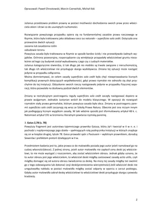 Opracowali: Paweł Chrostowski, Marcin Czerwiński, Michał Ilski




Julianus przedstawia problem prawny w postaci możliwości dochodzenia swoich praw przez właści-
ciela okien i drzwi co do usuniętych ruchomości.

Rozwiązanie powyższego przypadku opiera się na fundamentalnej zasadzie prawa rzeczowego w
Rzymie, która była traktowana jako składowa rzecz ius naturale – superficies solo cedit. Dotyczyła ona
przeważnie dwóch sytuacji:
zasiania lub zasadzenia roślin
zabudowie terenu
Powyższa zasada była traktowana w Rzymie w sposób bardzo ścisły i nie przewidywała żadnych wy-
jątków. Ochrona posesoryjna, rozporządzanie czy windykacje przypadały właścicielowi gruntu nieza-
leżnie od tego czy budynek został wybudowany z jego czy z cudzych materiałów.
Julianus kategorycznie stwierdza, iż tak długo jak res mobiles są trwale związane z nieruchomością,
tak długo ich właścicielowi nie przysługuje skarga wydobywcza. Zmiana tej sytuacji może nastąpić
jedynie w przypadku odłączenia.
Można domniemywać, że celem zasady superficies solo cedit była chęć niewprowadzania licznych
komplikacji prawnych dotyczących współwłasności, gdyż prawo rzymskie nie odnosiło się zbyt przy-
chylnie do tej instytucji. Odzyskanie swoich rzeczy następowało jedynie w przypadku fizycznej sepa-
racji, która pozwalała na dosłowny podział dwóch elementów.

Zmiany w restrykcyjnym postrzeganiu reguły superficies solo cedit zaczęły następować dopiero w
prawie wulgarnym. Jednakże Justynian wrócił do modelu klasycznego. W opozycji do rozwiązań
rzymskim stały prawa germańskie, którym powyższa zasada była obca. Zmiany w postrzeganiu pare-
mii superficies solo cedit zaczynają się wraz ze Szkołą Prawa Natury. Obecnie jest ona niczym innym
jak podlegającą licznym wyjątkom zasadą. W taki właśnie sposób jest sformułowany artykuł 48 k. c.
Natomiast artykuł 191 w brzmieniu literalnym powtarza rzymską paremię.

3. Gaius 2,78 (s. 78)
Powyższy fragment jest autorstwa tajemniczego prawnika Gaiusa, który żył i tworzył w II w n. e. i
pochodzi z najsłynniejszego jego dzieła – spełniających rolę podręcznika Instytucji w których znajduje
się on w księdze drugiej, tytule 78. Gaius prowadzi spór z Paulusem – wybitnym prawnikiem, doradcą
Sewerów i prefektem pretorii działającym w II w.

Przedmiotem badania jest to, jakie prawa co do malowidła posiada jego autor jeżeli namalował go na
cudzej własności(desce). Z jednej strony, jeżeli autor malowidła nie zapłacił ceny deski jej właścicie-
lowi, to nie może wystąpić z roszczeniem, aby zostać właścicielem obrazu. Jednak gdyby uznano, że
to autor obrazu jest jego właścicielem, to właściciel deski mógłby zastosować zasadę actio utilis, czyli
mógłby domagać się od autora obrazu świadczenia za deskę. Na mocy tej zasady mógłby też zwolnić
go z tego zobowiązania lub dokonać cesji deski(przeniesienia wierzytelności).Jeśli właściciel deski nie
uregulowałby nakładu w postaci malowidła mógłby zostać odparty w oparciu o zarzut podstępu.
Gdyby autor malowidła zabrał deskę właścicielowi to właścicielowi deski przysługuje skarga z powodu
kradzieży.




                                                                                                      2
 