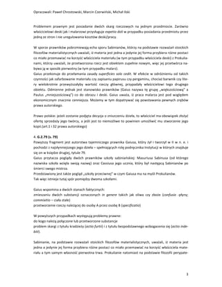 Opracowali: Paweł Chrostowski, Marcin Czerwiński, Michał Ilski


Problemem prawnym jest posiadanie dwóch skarg rzeczowych na jednym przedmiocie. Zarówno
właścicielowi deski jak i malarzowi przysługuje expetio doli w przypadku posiadania przedmiotu przez
jedną ze stron i nie uregulowania kosztów deski/pracy.

W sporze prawników pobrzmiewają echa sporu Sabinianów, którzy na podstawie rozważań stoickich
filozofów materialistycznych uważali, iż materia jest jedna a jedynie jej forma przybiera różne postaci
co miało przemawiać na korzyść właściciela materiału (w tym przypadku właściciela deski) z Prokulia-
nami, którzy uważali, że przetworzona rzecz jest obiektem zupełnie nowym, więc jej przetwórca na-
bywa ją w sposób pierwotny (w tym przypadku malarz).
Gaius przekonuje do przełamania zasady superficies solo cedit. W efekcie w odróżnieniu od takich
czynności jak zafarbowanie materiału czy zapisaniu papirusu czy pergaminu, chociaż barwnik czy lite-
ry wielokrotnie przewyższałyby wartość rzeczy głównej, przypadały właścicielowi tego drugiego
obiektu. Odmienne jednak jest stanowisko prawników (Gaius nazywa tę grupę „większościową” a
Paulus „mniejszościową”) co do obrazu i deski. Gaius uważa, iż praca malarza jest pod względem
ekonomicznym znacznie cenniejsza. Możemy w tym dopatrywać się powstawania pewnych zrębów
prawa autorskiego.

Prawo polskie: jeżeli zostanie podjęta decyzja o zniszczeniu dzieła, to właściciel ma obowiązek złożyć
ofertę sprzedaży jego twórcy, a jeśli jest to niemożliwe to powinien umożliwić mu stworzenie jego
kopii.(art.1 i 32 prawa autorskiego)

4. G.2.79 (s. 79)
Powyższy fragment jest autorstwa tajemniczego prawnika Gaiusa, który żył i tworzył w II w n. e. i
pochodzi z najsłynniejszego jego dzieła – spełniających rolę podręcznika Instytucji w których znajduje
się on w księdze drugiej, tytule 79.
Gaius przytacza poglądy dwóch prawników szkoły sabiniańskiej: Masuriusa Sabinusa (od którego
nazwiska szkoła wzięła swoją nazwę) oraz Cassiusa jego ucznia, który był następcą Sabinianów po
śmierci swego mistrza.
Przedstawiony jest także pogląd „szkoły przeciwnej” w czym Gaiusa ma na myśli Prokulianów.
Tak więc istnieje tutaj spór pomiędzy dwoma szkołami.

Gaius wspomina a dwóch stanach faktycznych:
zmieszaniu dwóch substancji oznaczonych in genere takich jak oliwa czy zboże (confusio -płyny;
commixitio – ciała stałe)
przetworzenie rzeczy należącej do osoby A przez osobę B (specificatio)

W powyższych przypadkach występują problemy prawne:
do kogo należą połączone lub przetworzone substancje
problem skargi z tytułu kradzieży (actio furtii) i z tytułu bezpodstawnego wzbogacenia się (actio inde-
biti).

Sabinianie, na podstawie rozważań stoickich filozofów materialistycznych, uważali, iż materia jest
jedna a jedynie jej forma przybiera różne postaci co miało przemawiać na korzyść właściciela mate-
riału a tym samym własność pierwotna trwa. Prokulianie natomiast na podstawie filozofii perypate-




                                                                                                     3
 