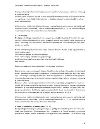 Opracowali: Paweł Chrostowski, Marcin Czerwiński, Michał Ilski


tycznej uważali, że przetworzona rzecz jest obiektem zupełnie nowym, więc jej przetwórca nabywa ją
w sposób pierwotny.
Gaius nie chroni przetwórcy. Uważa, że stara rzecz uległa destrukcji, tak więc właścicielowi materiału
nie przysługuje rei vindicatio. Może natomiast posłużyć się actio furti oraz actio indebiti w celu uzy-
skania odszkodowania.

W ius commune problem specificatio próbowano rozwiązać poprzez porównywanie wartości pracy i
materiału. Grocjusz proponował z kolei ustanowienie współwłasności. CC i KC (art. 192 i 194) przyjęły
model ius commune a BGB popiera stanowisko Prokulianów.

5. I.2.1.25 (s. 80)
Tekst pochodzi z księgi drugiej, tytułu pierwszego, fragmentu 25 Instytucji justyniańskich. Nie wspo-
mina on o żadnych konkretnych jurystach, przywołuje jedynie spory między szkołą prokuliańską a
szkołą sabiniańską. Gaius o stanowisku pośrednim nie wspominał w swoich Instytucjach, choć wów-
czas już ono istniało.

Stanem faktycznym jest przetworzenie rzeczy należącej do osoby A przez osobę B (specificatio) w
trzech możliwościach:
rzecz można przywrócić do stanu poprzedniego
rzeczy nie można przywrócić do stanu poprzedniego
ktoś kto oprócz pracy włożonej w przetworzenie dodał także częściowo
swój materiał

Problemem prawnym jest to do kogo należą przetworzone przedmioty.

Sabinianie, na podstawie rozważań stoickich filozofów materialistycznych, uważali, iż materia jest
jedna a jedynie jej forma przybiera różne postaci co miało przemawiać na korzyść właściciela mate-
riału a tym samym własność pierwotna trwa. Prokulianie natomiast na podstawie filozofii perypate-
tycznej uważali, że przetworzona rzecz jest obiektem zupełnie nowym, więc jej przetwórca nabywa ją
w sposób pierwotny.
Za sprawą Juliana – ostatniego ze scholarchów sabiniańskich, przyjęto opinię pośrednią (media sen-
tentia). Jeśli istniała możliwość przywrócenia produktu do stanu pierwotnego obowiązywała zasada
sabiniańska. W przeciwnym razie obowiązywała zasada prokuliańska. Jeśli ktoś kto oprócz pracy wło-
żonej w przetworzenie dodał także częściowo swój materiał stawał się właścicielem danej rzeczy.
Justynian zaczyna rozpoznawać wartość pracy jako wartości wniesionej do rzeczy.

W ius commune problem specificatio próbowano rozwiązać poprzez porównywanie wartości pracy i
materiału. Grocjusz proponował z kolei ustanowienie współwłasności. CC i KC (art. 192 i 194) przyjęły
model ius commune a BGB popiera stanowisko Prokulianów.

6. Paulus 54 komentarza do edyktu (D.41.7.2) s. 77
Tekst jest fragmentem drugim, tytułu pierwszego, księgi 41 justyniańskich Digestów. Pierwotnie znaj-
dował się w Ad edictum – dzieła napisanego przez żyjącego w III w. Paulusa, który po Pomponiuszu
przejął urząd prefekta pretorii. Przedstawia on poglądy Proculusa – prawnika z I w. od którego imię




                                                                                                     4
 
