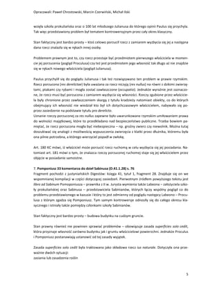 Opracowali: Paweł Chrostowski, Marcin Czerwiński, Michał Ilski


wzięła szkoła prokuliańska oraz o 100 lat młodszego Julianusa do którego opinii Paulus się przychyla.
Tak więc przedstawiony problem był tematem kontrowersyjnym przez cały okres klasyczny.

Stan faktyczny jest bardzo prosty – ktoś celowo porzucił rzecz z zamiarem wyzbycia się jej a następna
dana rzecz znalazła się w rękach innej osoby.

Problemem prawnym jest to, czy rzecz przestaje być przedmiotem pierwszego właściciela w momen-
cie jej porzucenia (pogląd Proculusa) czy też jest przedmiotem jego własność tak długo aż nie znajdzie
się w rękach nowego właściciela (pogląd Julianusa).

Paulus przychylił się do poglądu Julianusa i tak też rozwiązywano ten problem w prawie rzymskim.
Rzecz porzucona (res derelictae) była uważana za rzecz niczyją (res nullus) na równi z dzikimi zwierzę-
tami, ptakami czy rybami i mogła zostać zawłaszczone (occupatio). Jednakże wyraźnie jest zaznaczo-
ne, że rzecz musi być porzucona z zamiarem wyzbycia się własności. Rzeczy zgubione przez właścicie-
la były chronione przez zawłaszczeniem skargą z tytułu kradzieży natomiast obiekty, co do których
obejmujący ich własność nie wiedział kto był ich dotychczasowym właścicielem, nabywało się po-
przez zasiedzenie na podstawie tytułu pro derelicto.
Uznanie rzeczy porzuconej za res nullus zapewne było uwarunkowane rzymskim umiłowaniem prawa
do wolności majątkowej, które to przedkładano nad bezpieczeństwo publiczne. Trzeba bowiem pa-
miętać, że rzecz porzucona mogła być niebezpieczna – np. groźny zwierz czy niewolnik. Można tutaj
doszukiwać się analogii z możliwością wypuszczenia zwierzęcia z klatki przez dłużnika, któremu była
ona pilnie potrzebna, a którego wierzyciel popadł w zwłokę.

Art. 180 KC mówi, iż właściciel może porzucić rzecz ruchomą w celu wyzbycia się jej posiadania. Na-
tomiast art. 181 mówi o tym, że znalazca rzeczy porzuconej ruchomej staje się jej właścicielem przez
objęcie w posiadanie samoistne.

7. Pomponiusz 33 komentarza do dzieł Sabinusa (D.41.1.28) s. 76
Fragment pochodzi z justyniańskich Digestów: księga 41, tytuł 1, fragment 28. Znajduje się on we
wspomnianej kompilacji w części dotyczącej zasiedzeń. Pierwotnym źródłem powyższego tekstu jest
libro ad Sabinum Pomoponiusza – prawnika z II w. Jurysta wymienia także Labeona – założyciela szko-
ły prokuliańskiej oraz Sabinusa – przedstawiciela Sabinianów, których łączy wspólny pogląd co do
problemu przedstawionego w kazusie i który to jest odmienny od poglądu następcy Labeono – Procu-
lusa z którym zgadza się Pomponiusz. Tym samym kontrowersje odnosiły się do całego okresu kla-
sycznego i istniały także pomiędzy członkami szkoły Sabinianów.

Stan faktyczny jest bardzo prosty – budowa budynku na cudzym gruncie.

Stan prawny również nie powinien sprawiać problemów – obowiązuje zasada superficies solo cedit,
która przyznaje własność zarówno budynku jak i gruntu właścicielowi powierzchni. Jednakże Proculus
i Pomponiusz postanawiają ustanowić od tej zasady wyjątek.

Zasada superficies solo cedit była traktowana jako składowa rzecz ius naturale. Dotyczyła ona prze-
ważnie dwóch sytuacji:
zasiania lub zasadzenia roślin



                                                                                                     5
 