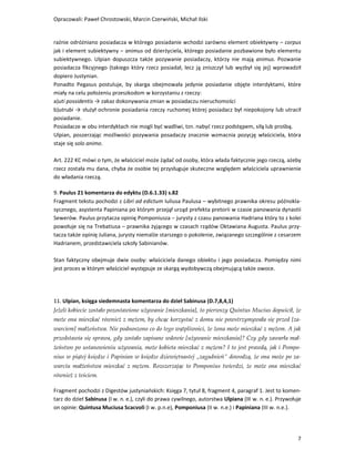 Opracowali: Paweł Chrostowski, Marcin Czerwiński, Michał Ilski


raźnie odróżniano posiadacza w którego posiadanie wchodzi zarówno element obiektywny – corpus
jak i element subiektywny – animus od dzierżyciela, którego posiadanie pozbawione było elementu
subiektywnego. Ulpian dopuszcza także pozywanie posiadaczy, którzy nie mają animus. Pozwanie
posiadacza fikcyjnego (takiego który rzecz posiadał, lecz ją zniszczył lub wyzbył się jej) wprowadził
dopiero Justynian.
Ponadto Pegasus postuluje, by skarga obejmowała jedynie posiadanie objęte interdyktami, które
miały na celu położeniu przeszkodom w korzystaniu z rzeczy:
a)uti possidentis → zakaz dokonywania zmian w posiadaczu nieruchomości
b)utrubi → służył ochronie posiadania rzeczy ruchomej której posiadacz był niepokojony lub utracił
posiadanie.
Posiadacze w obu interdyktach nie mogli być wadliwi, tzn. nabyć rzecz podstępem, siłą lub prośbą.
Ulpian, poszerzając możliwości pozywania posadaczy znacznie wzmacnia pozycję właściciela, która
staje się solo animo.

Art. 222 KC mówi o tym, że właściciel może żądać od osoby, która włada faktycznie jego rzeczą, ażeby
rzecz została mu dana, chyba że osobie tej przysługuje skuteczne względem właściciela uprawnienie
do władania rzeczą.

9. Paulus 21 komentarza do edyktu (D.6.1.33) s.82
Fragment tekstu pochodzi z Libri ad edictum Iuliusa Paulusa – wybitnego prawnika okresu późnokla-
sycznego, asystenta Papiniana po którym przejął urząd prefekta pretorii w czasie panowania dynastii
Sewerów. Paulus przytacza opinię Pomponiusza – jurysty z czasu panowania Hadriana który to z kolei
powołuje się na Trebatiusa – prawnika żyjącego w czasach rządów Oktawiana Augusta. Paulus przy-
tacza także opinię Juliana, jurysty niemalże starszego o pokolenie, związanego szczególnie z cesarzem
Hadrianem, przedstawiciela szkoły Sabinianów.

Stan faktyczny obejmuje dwie osoby: właściciela danego obiektu i jego posiadacza. Pomiędzy nimi
jest proces w którym właściciel występuje ze skargą wydobywczą obejmującą także owoce.




11. Ulpian, księga siedemnasta komentarza do dzieł Sabinusa (D.7,8,4,1)
Jeżeli kobiecie zostało pozostawione używanie [mieszkania], to pierwszy Quintus Mucius dopuścił, że
może ona mieszkać również z mężem, by chcąc korzystać z domu nie powstrzymywała się przed [za-
warciem] małżeństwa. Nie podnoszono co do tego wątpliwości, że żona może mieszkać z mężem. A jak
przedstawia się sprawa, gdy zostało zapisane wdowie [używanie mieszkania]? Czy gdy zawarła mał-
żeństwo po ustanowieniu używania, może kobieta mieszkać z mężem? I to jest prawdą, jak i Pompo-
nius w piątej księdze i Papinian w księdze dziewiętnastej „zagadnień” dowodzą, że ona może po za-
warciu małżeństwa mieszkać z mężem. Rozszerzając to Pomponius twierdzi, że może ona mieszkać
również z teściem.

Fragment pochodzi z Digestów justyniańskich: Księga 7, tytuł 8, fragment 4, paragraf 1. Jest to komen-
tarz do dzieł Sabinusa (I w. n. e.), czyli do prawa cywilnego, autorstwa Ulpiana (III w. n. e.). Przywołuje
on opinie: Quintusa Muciusa Scacvoli (I w. p.n.e), Pomponiusa (II w. n.e.) i Papiniana (III w. n.e.).




                                                                                                         7
 