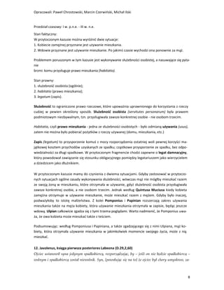 Opracowali: Paweł Chrostowski, Marcin Czerwiński, Michał Ilski


Przedział czasowy: I w. p.n.e. - III w. n.e.
Stan faktyczny:
W przytoczonym kazusie można wyróżnić dwie sytuacje:
1. Kobiecie zamężnej przyznane jest używanie mieszkania.
2. Wdowie przyznane jest używanie mieszkanie. Po jakimś czasie wychodzi ona ponownie za mąż.

Problemem poruszonym w tym kazusie jest wykonywanie służebności osobistej, a nasuwające się pyta-
nie
brzmi: komu przysługuje prawo mieszkania (habitatio).

Stan prawny:
1. służebność osobista (ogólnie);
2. habitatio (prawo mieszkania);
3. legatum (zapis).

Służebność to ograniczone prawo rzeczowe, które upoważnia uprawnionego do korzystania z rzeczy
cudzej w pewien określony sposób. Służebność osobista (servitutes personarum) była prawem
podmiotowym niezbywalnym, tzn. przysługiwała zawsze konkretnej osobie - nie osobom trzecim.

Habitatio, czyli prawo mieszkania - jedna ze służebności osobistych - było odmianą używania (usus),
zatem nie można było pobierać pożytków z rzeczy używanej (domu, mieszkania, etc.)

Zapis (legatum) to przysporzenie komuś z mocy rozporządzenia ostatniej woli pewnej korzyści ma-
jątkowej kosztem przychodów uzyskanych ze spadku; cząstkowe przysporzenie ze spadku, bez odpo-
wiedzialności za długi spadkowe. W przytoczonym fragmencie chodzi zapewne o legat damnacyjny,
który powodował zawiązanie się stosunku obligacyjnego pomiędzy legatariuszem jako wierzycielem
a dziedzicem jako dłużnikiem.

W przytoczonym kazusie mamy do czynienia z dwiema sytuacjami. Gdyby zastosować w przytoczo-
nych sytuacjach ogólne zasady wykonywania służebności, wówczas mąż nie mógłby mieszkać razem
ze swoją żoną w mieszkaniu, które otrzymała w używanie, gdyż służebność osobista przysługiwała
zawsze konkretnej osobie, a nie osobom trzecim. Jednak według Quintusa Muciusa kiedy kobieta
zamężna otrzymuje w używanie mieszkanie, może mieszkać razem z mężem. Gdyby było inaczej,
podważyłoby to istotę małżeństwa. Z kolei Pomponius i Papinian rozszerzają zakres używania
mieszkania także na męża kobiety, która używanie mieszkania otrzymała w zapisie, będąc jeszcze
wdową. Ulpian całkowicie zgadza się z tymi trzema poglądami. Warto nadmienić, że Pomponius uwa-
ża, że owa kobieta może mieszkać także z teściem.

Podsumowując: według Pomponiusa i Papiniana, a także zgadzającego się z nimi Ulpiana, mąż ko-
biety, która otrzymała używanie mieszkania w jakimkolwiek momencie swojego życia, może z nią
mieszkać.

12. Javolenus, księga pierwsza posteriores Labeona (D.29,2,60)
Ojciec ustanowił syna jedynym spadkobiercą, rozporządzając, by – jeśli on nie będzie spadkobiercą –
wolnym i spadkobiercą został niewolnik. Syn, [powołując się na to] że ojciec był chory umysłowo, za-



                                                                                                  8
 