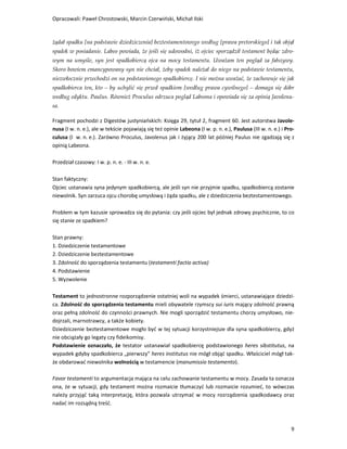 Opracowali: Paweł Chrostowski, Marcin Czerwiński, Michał Ilski


żądał spadku [na podstawie dziedziczenia] beztestamentowego według [prawa pretorskiego] i tak objął
spadek w posiadanie. Labeo powiada, że jeśli się udowodni, iż ojciec sporządził testament będąc zdro-
wym na umyśle, syn jest spadkobiercą ojca na mocy testamentu. Uważam ten pogląd za fałszywy.
Skoro bowiem emancypowany syn nie chciał, żeby spadek należał do niego na podstawie testamentu,
niezwłocznie przechodzi on na podstawionego spadkobiercę. I nie można uważać, że zachowuje się jak
spadkobierca ten, kto – by uchylić się przed spadkiem [według prawa cywilnego] – domaga się dóbr
według edyktu. Paulus. Również Proculus odrzuca pogląd Labeona i opowiada się za opinią Javolenu-
sa.

Fragment pochodzi z Digestów justyniańskich: Księga 29, tytuł 2, fragment 60. Jest autorstwa Javole-
nusa (I w. n. e.), ale w tekście pojawiają się też opinie Labeona (I w. p. n. e.), Paulusa (III w. n. e.) i Pro-
culusa (I w. n. e.). Zarówno Proculus, Javolenus jak i żyjący 200 lat później Paulus nie zgadzają się z
opinią Labeona.

Przedział czasowy: I w. p. n. e. - III w. n. e.

Stan faktyczny:
Ojciec ustanawia syna jedynym spadkobiercą, ale jeśli syn nie przyjmie spadku, spadkobiercą zostanie
niewolnik. Syn zarzuca ojcu chorobę umysłową i żąda spadku, ale z dziedziczenia beztestamentowego.

Problem w tym kazusie sprowadza się do pytania: czy jeśli ojciec był jednak zdrowy psychicznie, to co
się stanie ze spadkiem?

Stan prawny:
1. Dziedziczenie testamentowe
2. Dziedziczenie beztestamentowe
3. Zdolność do sporządzenia testamentu (testamenti factio activa)
4. Podstawienie
5. Wyzwolenie

Testament to jednostronne rozporządzenie ostatniej woli na wypadek śmierci, ustanawiające dziedzi-
ca. Zdolność do sporządzenia testamentu mieli obywatele rzymscy sui iuris mający zdolność prawną
oraz pełną zdolność do czynności prawnych. Nie mogli sporządzić testamentu chorzy umysłowo, nie-
dojrzali, marnotrawcy, a także kobiety.
Dziedziczenie beztestamentowe mogło być w tej sytuacji korzystniejsze dla syna spadkobiercy, gdyż
nie obciążały go legaty czy fideikomisy.
Podstawienie oznaczało, że testator ustanawiał spadkobiercę podstawionego heres sibstitutus, na
wypadek gdyby spadkobierca „pierwszy” heres institutus nie mógł objąć spadku. Właściciel mógł tak-
że obdarować niewolnika wolnością w testamencie (manumissio testamento).

Favor testamenti to argumentacja mająca na celu zachowanie testamentu w mocy. Zasada ta oznacza
ona, że w sytuacji, gdy testament można rozmaicie tłumaczyć lub rozmaicie rozumieć, to wówczas
należy przyjąć taką interpretację, która pozwala utrzymać w mocy rozrządzenia spadkodawcy oraz
nadać im rozsądną treść.



                                                                                                              9
 