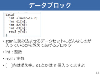 データブロック
•  stanに読み込ませるデータセットにどんなものが
⼊入っているかを教えてあげるブロック
•  int：整数
•  real：実数
•  [ 　]内は添え字。d1とかは  n  個⼊入ってますよ
13
 