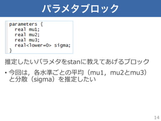 パラメタブロック
推定したいパラメタをstanに教えてあげるブロック
•  今回は，各⽔水準ごとの平均（mu1，mu2とmu3）
と分散（sigma）を推定したい
14
 