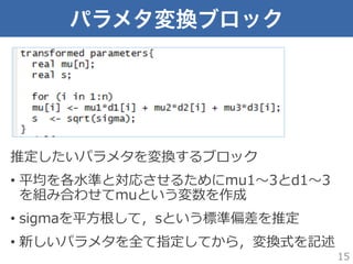 パラメタ変換ブロック
推定したいパラメタを変換するブロック
•  平均を各⽔水準と対応させるためにmu1〜～3とd1〜～3
を組み合わせてmuという変数を作成
•  sigmaを平⽅方根して，sという標準偏差を推定
•  新しいパラメタを全て指定してから，変換式を記述
15
 