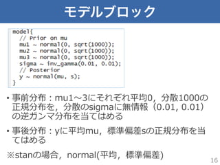 モデルブロック
•  事前分布：mu1〜～3にそれぞれ平均0，分散1000の
正規分布を，分散のsigmaに無情報（0.01,  0.01）
の逆ガンマ分布を当てはめる
•  事後分布：yに平均mu，標準偏差sの正規分布を当
てはめる
※stanの場合，normal(平均，標準偏差)
16
 