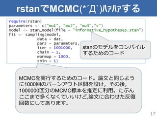 rstanでMCMC(*´Д`)ﾊｧﾊｧする
17
stanのモデルをコンパイル
するためのコード
MCMCを実⾏行行するためのコード。論論⽂文と同じよう
に1000回のバーンアウト区間を設け，その後，
1000000回分のMCMC標本を推定に利利⽤用。たぶん
ここまで多くなくていいけど,論論⽂文に合わせた反復復
回数にしてあります。
 