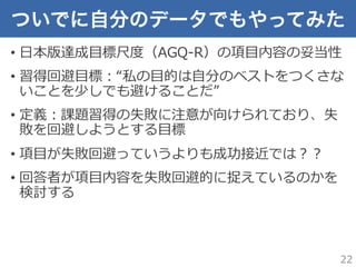 ついでに自分のデータでもやってみた
•  ⽇日本版達成⽬目標尺度度（AGQ-‐‑‒R）の項⽬目内容の妥当性
•  習得回避⽬目標：“私の⽬目的は⾃自分のベストをつくさな
いことを少しでも避けることだ”
•  定義：課題習得の失敗に注意が向けられており、失
敗を回避しようとする⽬目標
•  項⽬目が失敗回避っていうよりも成功接近では？？
•  回答者が項⽬目内容を失敗回避的に捉えているのかを
検討する
22
 