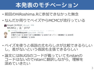 本発表のモチベーション
•  前回のHiRoshima.Rに参加できなかった無念念
•  なんだか周りでベイズやらMCMCが流流⾏行行っている
•  ベイズを使うと仮説の尤もらしさが⽐比較できるらしい
し，差がないという仮説も主張できるらしい
•  論論⽂文にはBUGSのコードが載っていてもrstanの
コードはないのでrstanに翻訳しながら，理理解を
深めていきたい
3
 