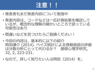 注意！！
•  発表者もまだ発表内容について勉強中
•  発表内容は，コードなどは⼀一応計算結果を確認して
いるが，概念念的な理理解の細かいところで誤っている
可能性はあり
•  間違いなどを⾒見見つけたらご指摘ください！
•  今回の内容は，基本的に以下の紹介
岡⽥田謙介  (2014).  ベイズ統計による情報仮説の評価
は分散分析にとって代わるか？ 　基礎⼼心理理学研究,  
32,  2,  223-‐‑‒231.
•  なので，詳しく知りたい⼈人は岡⽥田（2014）を。
4
 