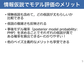 情報仮説でモデル評価のメリット
•  帰無仮説も含めて，どの仮説が尤もらしいか
⽐比較できる
•  仮説の複雑さも反映される
•  事後モデル確率率率（posterior  model  probability:  
PMP）を求めることでそれぞれの仮説が真で
ある確率率率を算出できる←わかりやすい！
•  他のベイズ主義的なメリットも享受できる
5
 
