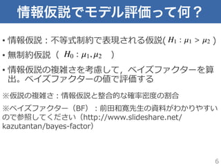 情報仮説でモデル評価って何？
•  情報仮説：不不等式制約で表現される仮説(             　 　 　  )
•  無制約仮説（ 　 　 　 　 　 　）
•  情報仮説の複雑さを考慮して，ベイズファクターを算
出。ベイズファクターの値で評価する
※仮説の複雑さ：情報仮説と整合的な確率率率密度度の割合
※ベイズファクター（BF）：前⽥田和寛先⽣生の資料料がわかりやすい
ので参照してください（http://www.slideshare.net/
kazutantan/bayes-‐‑‒factor）
6
 