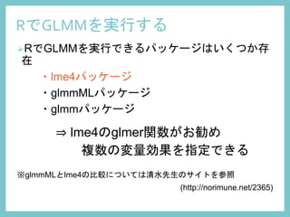 RでGLMMを実行する
RでGLMMを実行できるパッケージはいくつか存
在
・lme4パッケージ
・glmmMLパッケージ
・glmmパッケージ
⇒ lme4のglmer関数がお勧め
複数の変量効果を指定できる
※glmmMLとlme4の比較については清水先生のサイトを参照
(http://norimune.net/2365)
 