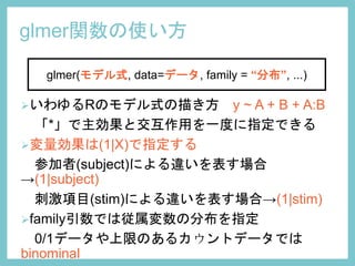 glmer関数の使い方
いわゆるRのモデル式の描き方 y ~ A + B + A:B
「*」で主効果と交互作用を一度に指定できる
変量効果は(1|X)で指定する
参加者(subject)による違いを表す場合
→(1|subject)
刺激項目(stim)による違いを表す場合→(1|stim)
family引数では従属変数の分布を指定
0/1データや上限のあるカウントデータでは
binominal
glmer(モデル式, data=データ, family = “分布”, ...)
 