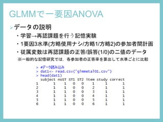 データの説明
・学習→再認課題を行う記憶実験
・1要因3水準(方略使用ナシ/方略1/方略2)の参加者間計画
・従属変数は再認課題の正答/誤答(1/0)の二値のデータ
※一般的な記憶研究では，各参加者の正答率を算出して水準ごとに比較
GLMMで一要因ANOVA
 