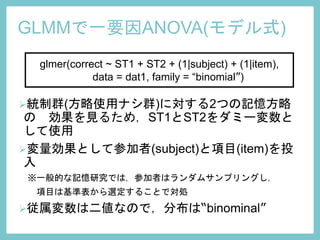 GLMMで一要因ANOVA(モデル式)
glmer(correct ~ ST1 + ST2 + (1|subject) + (1|item),
data = dat1, family = “binomial”)
統制群(方略使用ナシ群)に対する2つの記憶方略
の 効果を見るため，ST1とST2をダミー変数と
して使用
変量効果として参加者(subject)と項目(item)を投
入
※一般的な記憶研究では，参加者はランダムサンプリングし，
項目は基準表から選定することで対処
従属変数は二値なので，分布は“binominal”
 