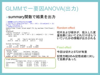 GLMMで一要因ANOVA(出力)
summary関数で結果を出力
Random effect
切片および傾きが，投入した変
量効果においてどれだけばらつ
いていたかの情報が出力される
Fixed effect
今回は切片とST2が有意
記憶方略2のみ記憶成績に対し
て効果があった
 