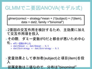 GLMMで二要因ANOVA(モデル式)
glmer(correct ~ strategy*mean + (1|subject) + (1|item),
data = dat2, family ="binomial")
2要因の交互作用を検討するため，主効果に加え
て交互作用項を投入
その際，ダミー変数が0だと都合が悪いため中心
化
変量効果として参加者(subject)と項目(item)を投
入
従属変数は二値なので，分布は“binominal”
 